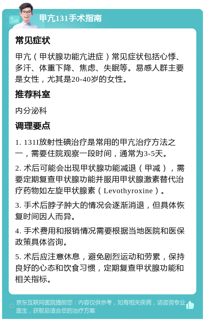 甲亢131手术指南 常见症状 甲亢（甲状腺功能亢进症）常见症状包括心悸、多汗、体重下降、焦虑、失眠等。易感人群主要是女性，尤其是20-40岁的女性。 推荐科室 内分泌科 调理要点 1. 131I放射性碘治疗是常用的甲亢治疗方法之一，需要住院观察一段时间，通常为3-5天。 2. 术后可能会出现甲状腺功能减退（甲减），需要定期复查甲状腺功能并服用甲状腺激素替代治疗药物如左旋甲状腺素（Levothyroxine）。 3. 手术后脖子肿大的情况会逐渐消退，但具体恢复时间因人而异。 4. 手术费用和报销情况需要根据当地医院和医保政策具体咨询。 5. 术后应注意休息，避免剧烈运动和劳累，保持良好的心态和饮食习惯，定期复查甲状腺功能和相关指标。