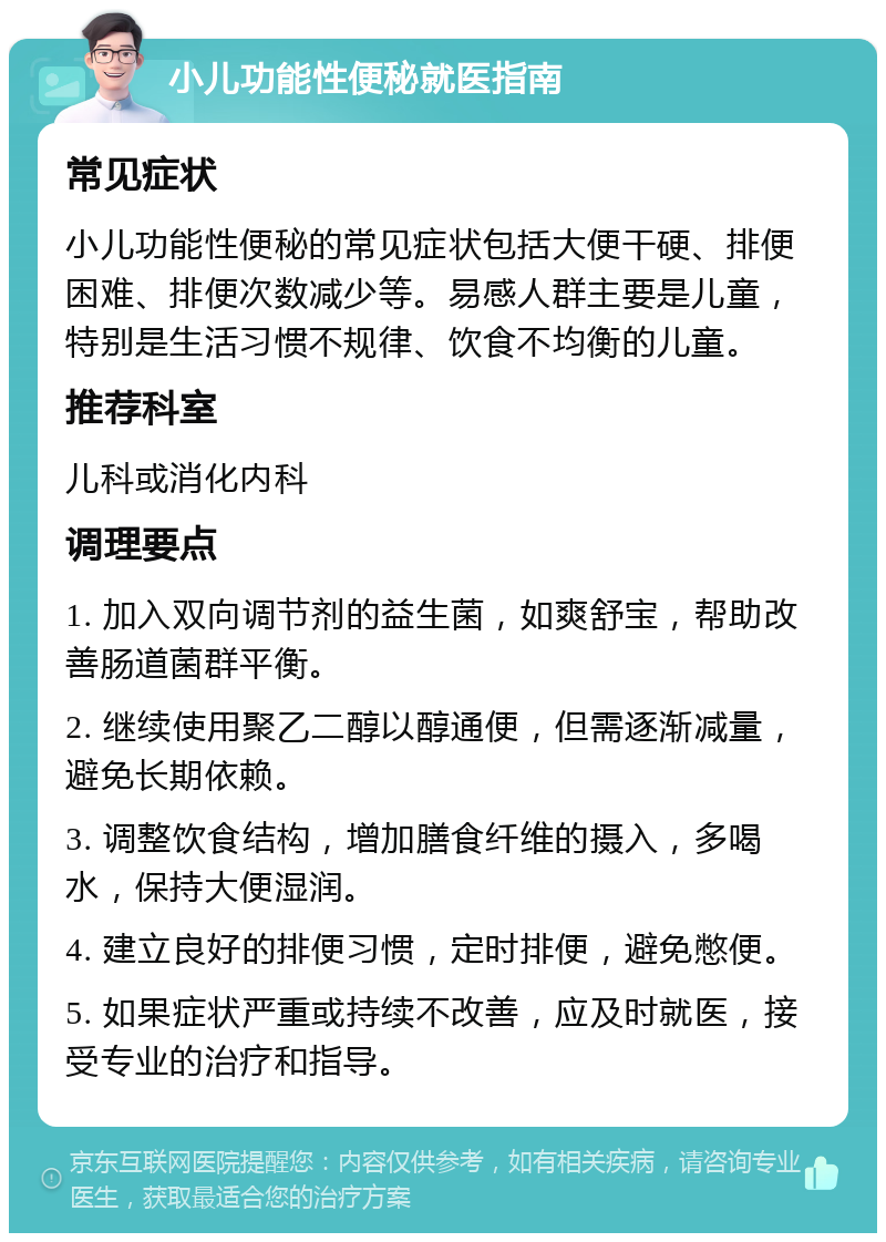 小儿功能性便秘就医指南 常见症状 小儿功能性便秘的常见症状包括大便干硬、排便困难、排便次数减少等。易感人群主要是儿童，特别是生活习惯不规律、饮食不均衡的儿童。 推荐科室 儿科或消化内科 调理要点 1. 加入双向调节剂的益生菌，如爽舒宝，帮助改善肠道菌群平衡。 2. 继续使用聚乙二醇以醇通便，但需逐渐减量，避免长期依赖。 3. 调整饮食结构，增加膳食纤维的摄入，多喝水，保持大便湿润。 4. 建立良好的排便习惯，定时排便，避免憋便。 5. 如果症状严重或持续不改善，应及时就医，接受专业的治疗和指导。