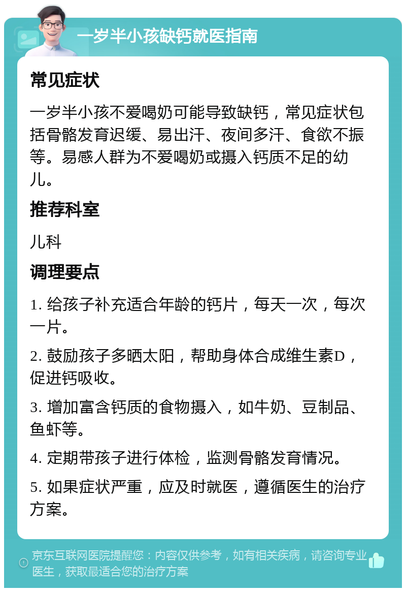 一岁半小孩缺钙就医指南 常见症状 一岁半小孩不爱喝奶可能导致缺钙，常见症状包括骨骼发育迟缓、易出汗、夜间多汗、食欲不振等。易感人群为不爱喝奶或摄入钙质不足的幼儿。 推荐科室 儿科 调理要点 1. 给孩子补充适合年龄的钙片，每天一次，每次一片。 2. 鼓励孩子多晒太阳，帮助身体合成维生素D，促进钙吸收。 3. 增加富含钙质的食物摄入，如牛奶、豆制品、鱼虾等。 4. 定期带孩子进行体检，监测骨骼发育情况。 5. 如果症状严重，应及时就医，遵循医生的治疗方案。