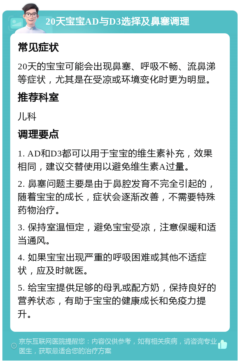 20天宝宝AD与D3选择及鼻塞调理 常见症状 20天的宝宝可能会出现鼻塞、呼吸不畅、流鼻涕等症状，尤其是在受凉或环境变化时更为明显。 推荐科室 儿科 调理要点 1. AD和D3都可以用于宝宝的维生素补充，效果相同，建议交替使用以避免维生素A过量。 2. 鼻塞问题主要是由于鼻腔发育不完全引起的，随着宝宝的成长，症状会逐渐改善，不需要特殊药物治疗。 3. 保持室温恒定，避免宝宝受凉，注意保暖和适当通风。 4. 如果宝宝出现严重的呼吸困难或其他不适症状，应及时就医。 5. 给宝宝提供足够的母乳或配方奶，保持良好的营养状态，有助于宝宝的健康成长和免疫力提升。