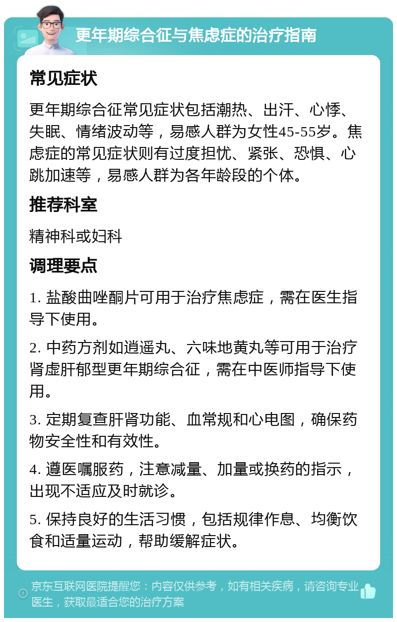 更年期综合征与焦虑症的治疗指南 常见症状 更年期综合征常见症状包括潮热、出汗、心悸、失眠、情绪波动等，易感人群为女性45-55岁。焦虑症的常见症状则有过度担忧、紧张、恐惧、心跳加速等，易感人群为各年龄段的个体。 推荐科室 精神科或妇科 调理要点 1. 盐酸曲唑酮片可用于治疗焦虑症，需在医生指导下使用。 2. 中药方剂如逍遥丸、六味地黄丸等可用于治疗肾虚肝郁型更年期综合征，需在中医师指导下使用。 3. 定期复查肝肾功能、血常规和心电图，确保药物安全性和有效性。 4. 遵医嘱服药，注意减量、加量或换药的指示，出现不适应及时就诊。 5. 保持良好的生活习惯，包括规律作息、均衡饮食和适量运动，帮助缓解症状。