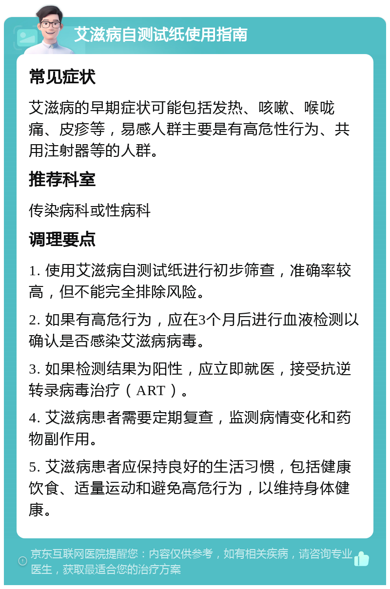 艾滋病自测试纸使用指南 常见症状 艾滋病的早期症状可能包括发热、咳嗽、喉咙痛、皮疹等，易感人群主要是有高危性行为、共用注射器等的人群。 推荐科室 传染病科或性病科 调理要点 1. 使用艾滋病自测试纸进行初步筛查，准确率较高，但不能完全排除风险。 2. 如果有高危行为，应在3个月后进行血液检测以确认是否感染艾滋病病毒。 3. 如果检测结果为阳性，应立即就医，接受抗逆转录病毒治疗（ART）。 4. 艾滋病患者需要定期复查，监测病情变化和药物副作用。 5. 艾滋病患者应保持良好的生活习惯，包括健康饮食、适量运动和避免高危行为，以维持身体健康。