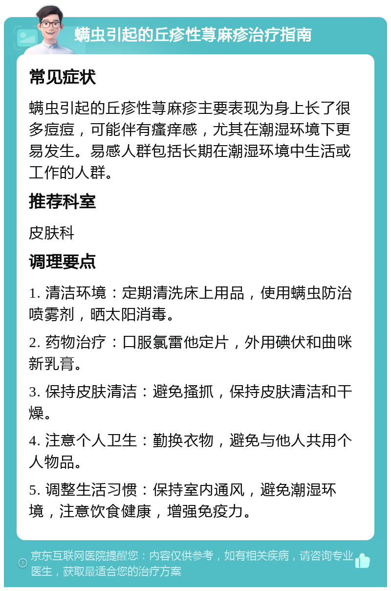 螨虫引起的丘疹性荨麻疹治疗指南 常见症状 螨虫引起的丘疹性荨麻疹主要表现为身上长了很多痘痘，可能伴有瘙痒感，尤其在潮湿环境下更易发生。易感人群包括长期在潮湿环境中生活或工作的人群。 推荐科室 皮肤科 调理要点 1. 清洁环境：定期清洗床上用品，使用螨虫防治喷雾剂，晒太阳消毒。 2. 药物治疗：口服氯雷他定片，外用碘伏和曲咪新乳膏。 3. 保持皮肤清洁：避免搔抓，保持皮肤清洁和干燥。 4. 注意个人卫生：勤换衣物，避免与他人共用个人物品。 5. 调整生活习惯：保持室内通风，避免潮湿环境，注意饮食健康，增强免疫力。