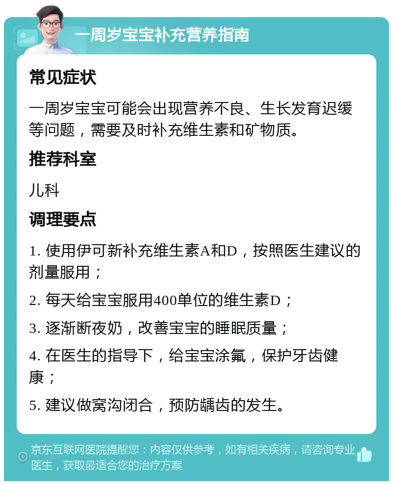 一周岁宝宝补充营养指南 常见症状 一周岁宝宝可能会出现营养不良、生长发育迟缓等问题，需要及时补充维生素和矿物质。 推荐科室 儿科 调理要点 1. 使用伊可新补充维生素A和D，按照医生建议的剂量服用； 2. 每天给宝宝服用400单位的维生素D； 3. 逐渐断夜奶，改善宝宝的睡眠质量； 4. 在医生的指导下，给宝宝涂氟，保护牙齿健康； 5. 建议做窝沟闭合，预防龋齿的发生。