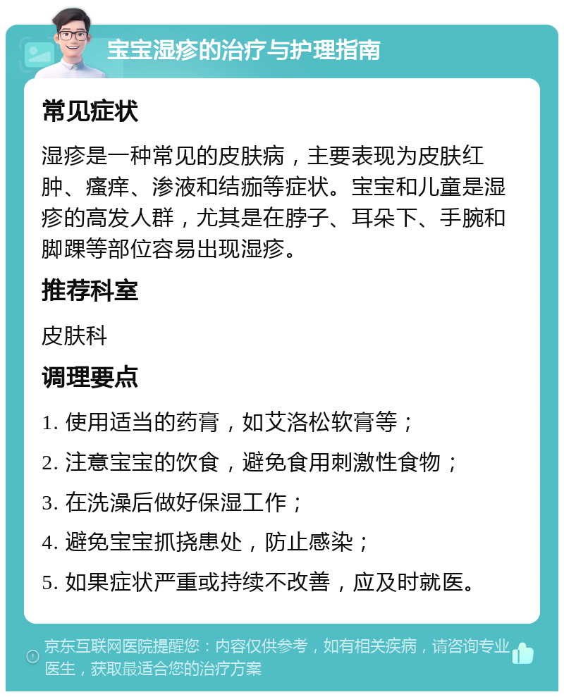 宝宝湿疹的治疗与护理指南 常见症状 湿疹是一种常见的皮肤病，主要表现为皮肤红肿、瘙痒、渗液和结痂等症状。宝宝和儿童是湿疹的高发人群，尤其是在脖子、耳朵下、手腕和脚踝等部位容易出现湿疹。 推荐科室 皮肤科 调理要点 1. 使用适当的药膏，如艾洛松软膏等； 2. 注意宝宝的饮食，避免食用刺激性食物； 3. 在洗澡后做好保湿工作； 4. 避免宝宝抓挠患处，防止感染； 5. 如果症状严重或持续不改善，应及时就医。