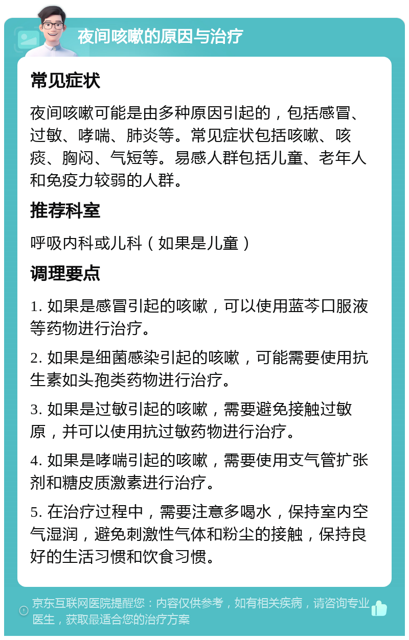 夜间咳嗽的原因与治疗 常见症状 夜间咳嗽可能是由多种原因引起的，包括感冒、过敏、哮喘、肺炎等。常见症状包括咳嗽、咳痰、胸闷、气短等。易感人群包括儿童、老年人和免疫力较弱的人群。 推荐科室 呼吸内科或儿科（如果是儿童） 调理要点 1. 如果是感冒引起的咳嗽，可以使用蓝芩口服液等药物进行治疗。 2. 如果是细菌感染引起的咳嗽，可能需要使用抗生素如头孢类药物进行治疗。 3. 如果是过敏引起的咳嗽，需要避免接触过敏原，并可以使用抗过敏药物进行治疗。 4. 如果是哮喘引起的咳嗽，需要使用支气管扩张剂和糖皮质激素进行治疗。 5. 在治疗过程中，需要注意多喝水，保持室内空气湿润，避免刺激性气体和粉尘的接触，保持良好的生活习惯和饮食习惯。