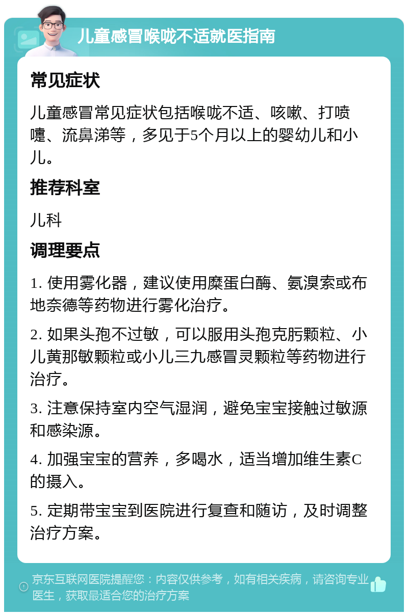 儿童感冒喉咙不适就医指南 常见症状 儿童感冒常见症状包括喉咙不适、咳嗽、打喷嚏、流鼻涕等，多见于5个月以上的婴幼儿和小儿。 推荐科室 儿科 调理要点 1. 使用雾化器，建议使用糜蛋白酶、氨溴索或布地奈德等药物进行雾化治疗。 2. 如果头孢不过敏，可以服用头孢克肟颗粒、小儿黄那敏颗粒或小儿三九感冒灵颗粒等药物进行治疗。 3. 注意保持室内空气湿润，避免宝宝接触过敏源和感染源。 4. 加强宝宝的营养，多喝水，适当增加维生素C的摄入。 5. 定期带宝宝到医院进行复查和随访，及时调整治疗方案。