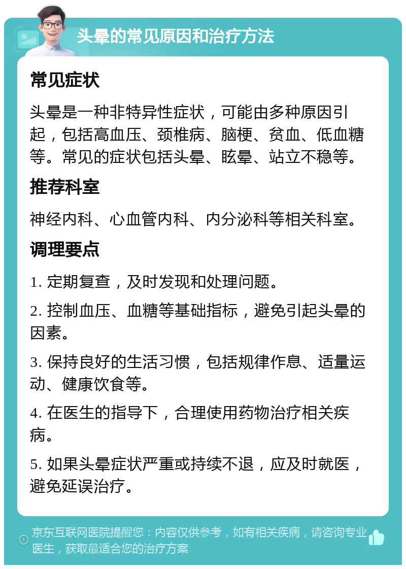 头晕的常见原因和治疗方法 常见症状 头晕是一种非特异性症状，可能由多种原因引起，包括高血压、颈椎病、脑梗、贫血、低血糖等。常见的症状包括头晕、眩晕、站立不稳等。 推荐科室 神经内科、心血管内科、内分泌科等相关科室。 调理要点 1. 定期复查，及时发现和处理问题。 2. 控制血压、血糖等基础指标，避免引起头晕的因素。 3. 保持良好的生活习惯，包括规律作息、适量运动、健康饮食等。 4. 在医生的指导下，合理使用药物治疗相关疾病。 5. 如果头晕症状严重或持续不退，应及时就医，避免延误治疗。