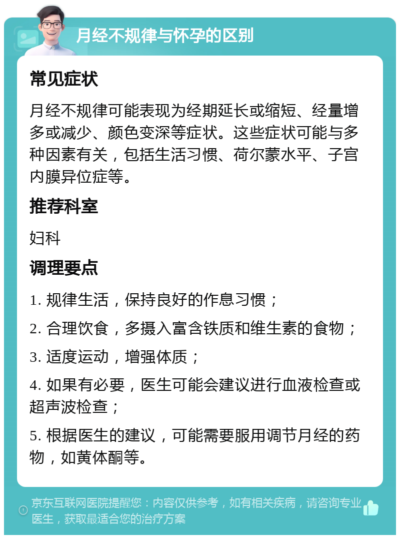 月经不规律与怀孕的区别 常见症状 月经不规律可能表现为经期延长或缩短、经量增多或减少、颜色变深等症状。这些症状可能与多种因素有关，包括生活习惯、荷尔蒙水平、子宫内膜异位症等。 推荐科室 妇科 调理要点 1. 规律生活，保持良好的作息习惯； 2. 合理饮食，多摄入富含铁质和维生素的食物； 3. 适度运动，增强体质； 4. 如果有必要，医生可能会建议进行血液检查或超声波检查； 5. 根据医生的建议，可能需要服用调节月经的药物，如黄体酮等。