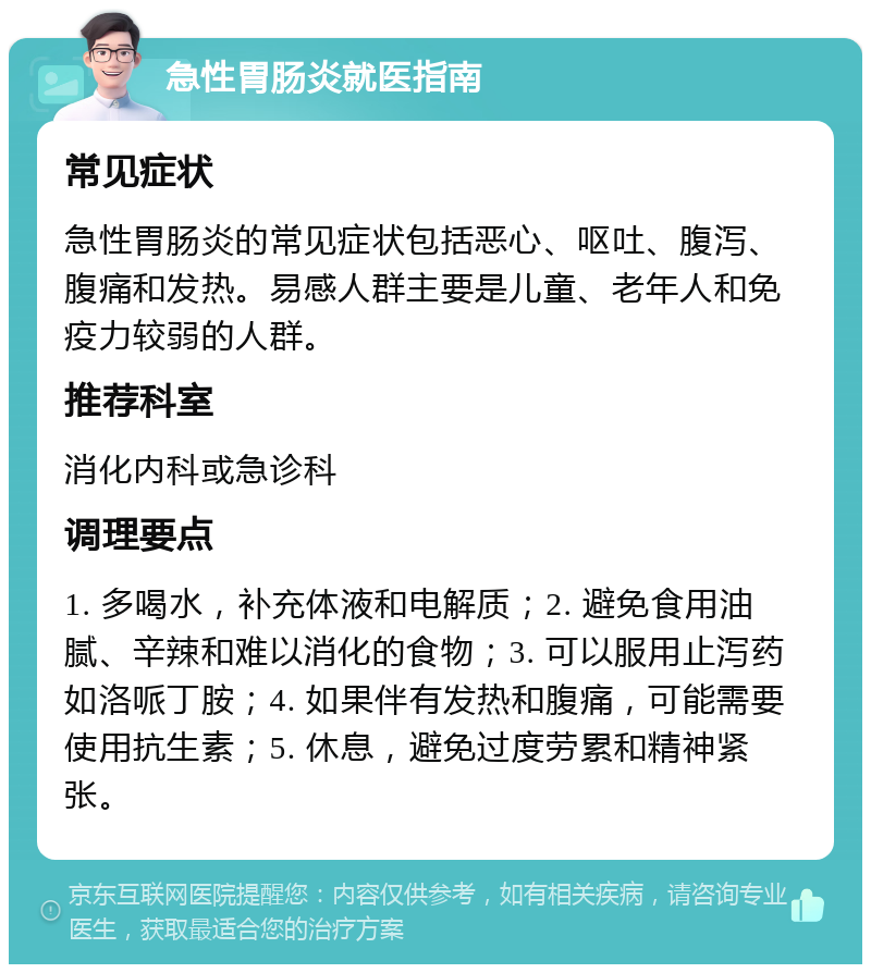 急性胃肠炎就医指南 常见症状 急性胃肠炎的常见症状包括恶心、呕吐、腹泻、腹痛和发热。易感人群主要是儿童、老年人和免疫力较弱的人群。 推荐科室 消化内科或急诊科 调理要点 1. 多喝水，补充体液和电解质；2. 避免食用油腻、辛辣和难以消化的食物；3. 可以服用止泻药如洛哌丁胺；4. 如果伴有发热和腹痛，可能需要使用抗生素；5. 休息，避免过度劳累和精神紧张。