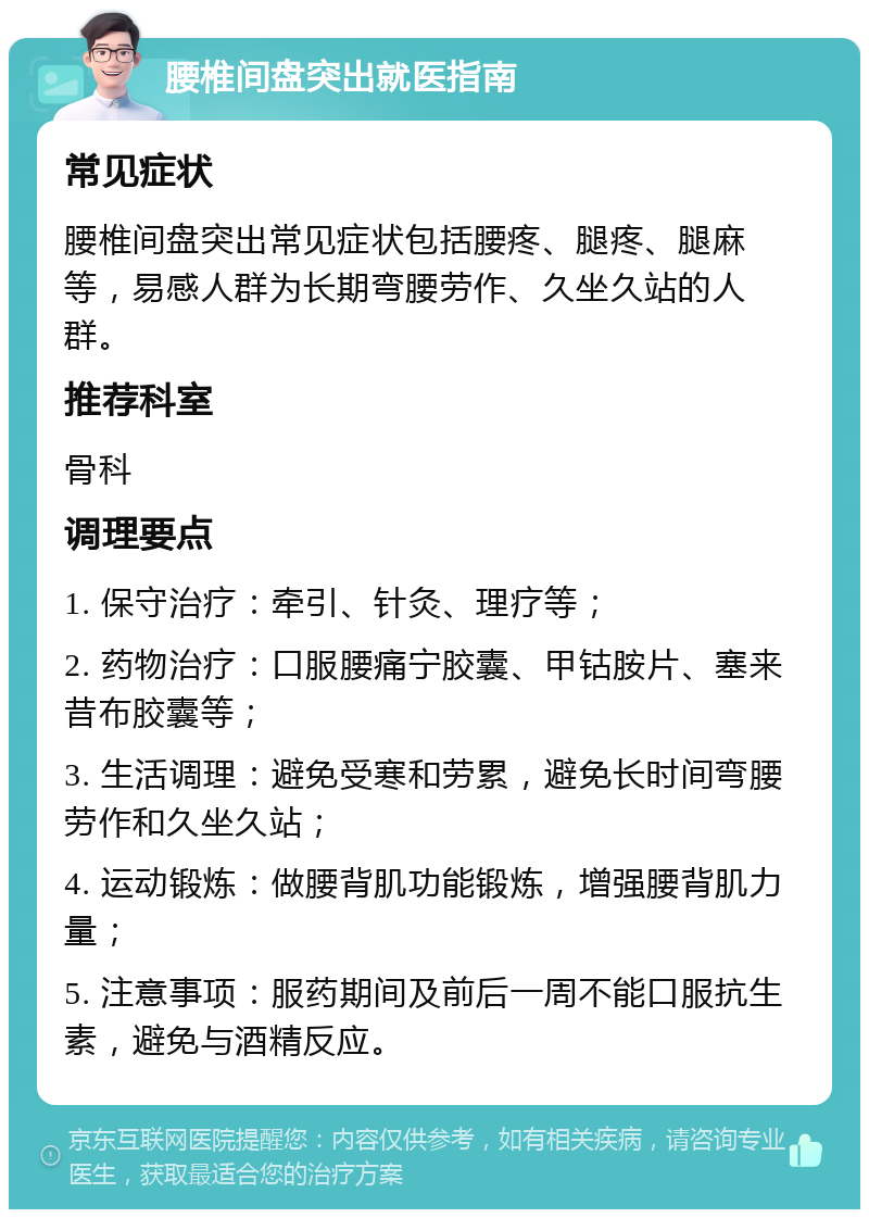 腰椎间盘突出就医指南 常见症状 腰椎间盘突出常见症状包括腰疼、腿疼、腿麻等，易感人群为长期弯腰劳作、久坐久站的人群。 推荐科室 骨科 调理要点 1. 保守治疗：牵引、针灸、理疗等； 2. 药物治疗：口服腰痛宁胶囊、甲钴胺片、塞来昔布胶囊等； 3. 生活调理：避免受寒和劳累，避免长时间弯腰劳作和久坐久站； 4. 运动锻炼：做腰背肌功能锻炼，增强腰背肌力量； 5. 注意事项：服药期间及前后一周不能口服抗生素，避免与酒精反应。