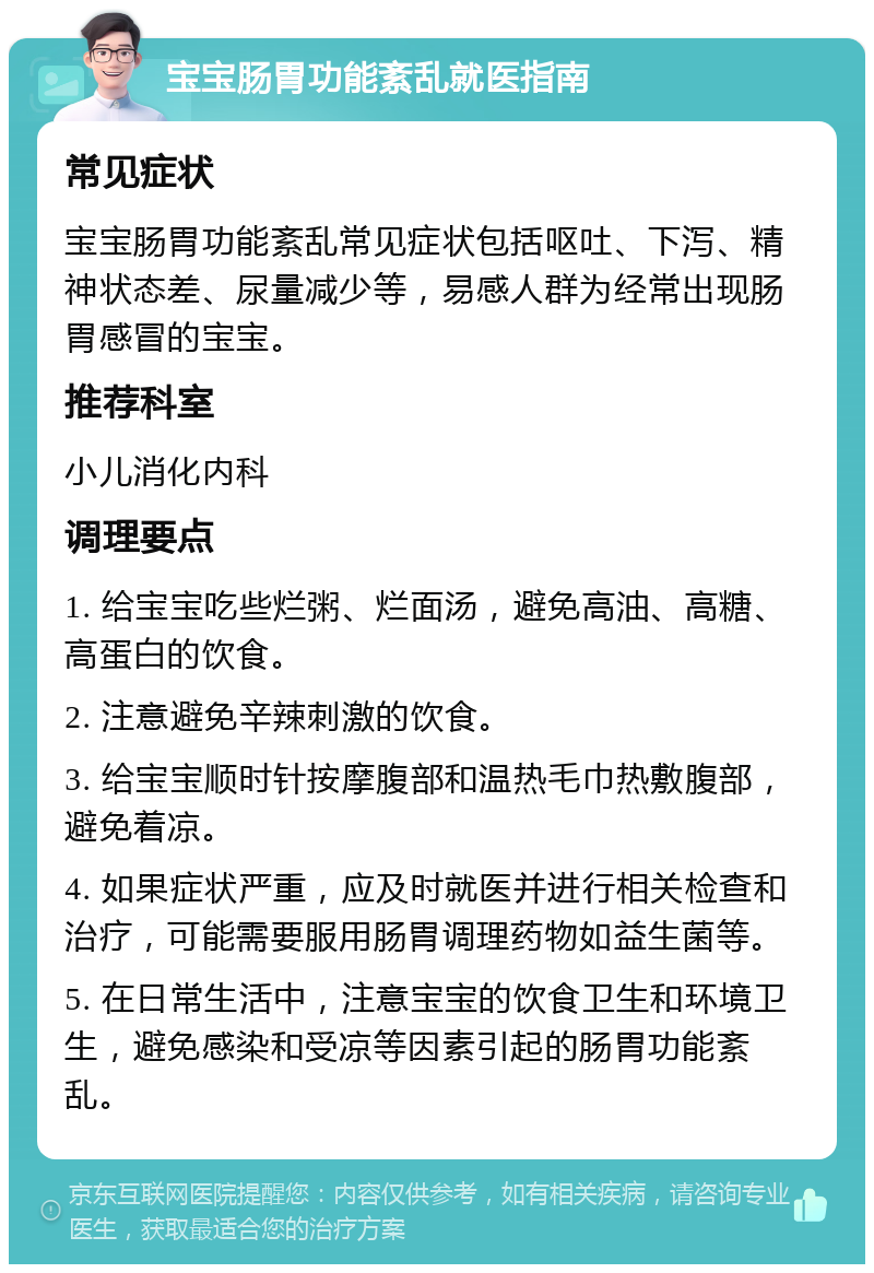 宝宝肠胃功能紊乱就医指南 常见症状 宝宝肠胃功能紊乱常见症状包括呕吐、下泻、精神状态差、尿量减少等，易感人群为经常出现肠胃感冒的宝宝。 推荐科室 小儿消化内科 调理要点 1. 给宝宝吃些烂粥、烂面汤，避免高油、高糖、高蛋白的饮食。 2. 注意避免辛辣刺激的饮食。 3. 给宝宝顺时针按摩腹部和温热毛巾热敷腹部，避免着凉。 4. 如果症状严重，应及时就医并进行相关检查和治疗，可能需要服用肠胃调理药物如益生菌等。 5. 在日常生活中，注意宝宝的饮食卫生和环境卫生，避免感染和受凉等因素引起的肠胃功能紊乱。