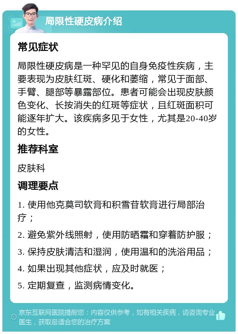 局限性硬皮病介绍 常见症状 局限性硬皮病是一种罕见的自身免疫性疾病，主要表现为皮肤红斑、硬化和萎缩，常见于面部、手臂、腿部等暴露部位。患者可能会出现皮肤颜色变化、长按消失的红斑等症状，且红斑面积可能逐年扩大。该疾病多见于女性，尤其是20-40岁的女性。 推荐科室 皮肤科 调理要点 1. 使用他克莫司软膏和积雪苷软膏进行局部治疗； 2. 避免紫外线照射，使用防晒霜和穿着防护服； 3. 保持皮肤清洁和湿润，使用温和的洗浴用品； 4. 如果出现其他症状，应及时就医； 5. 定期复查，监测病情变化。