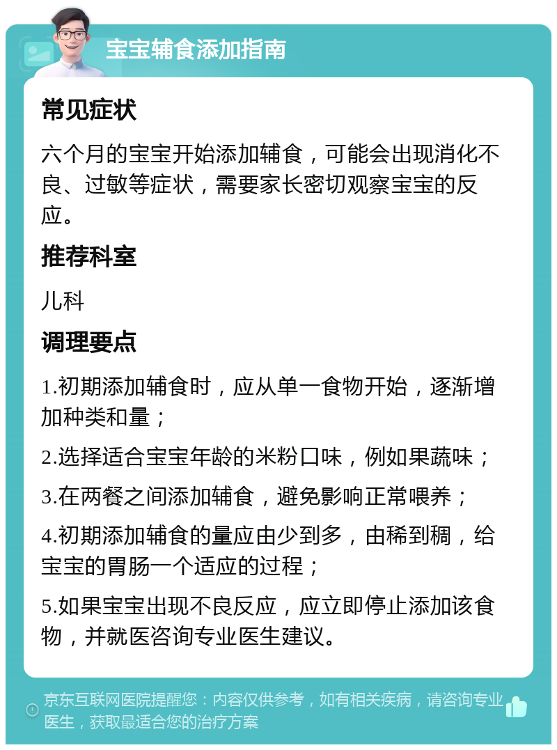 宝宝辅食添加指南 常见症状 六个月的宝宝开始添加辅食，可能会出现消化不良、过敏等症状，需要家长密切观察宝宝的反应。 推荐科室 儿科 调理要点 1.初期添加辅食时，应从单一食物开始，逐渐增加种类和量； 2.选择适合宝宝年龄的米粉口味，例如果蔬味； 3.在两餐之间添加辅食，避免影响正常喂养； 4.初期添加辅食的量应由少到多，由稀到稠，给宝宝的胃肠一个适应的过程； 5.如果宝宝出现不良反应，应立即停止添加该食物，并就医咨询专业医生建议。