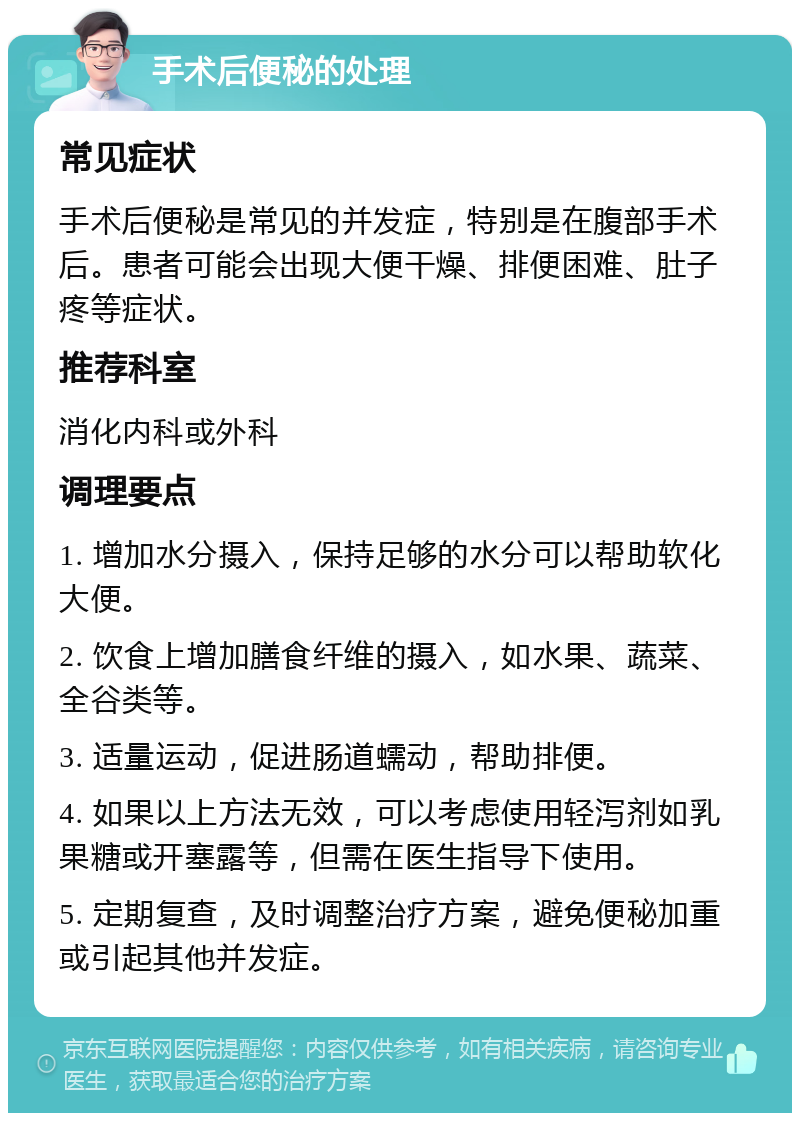 手术后便秘的处理 常见症状 手术后便秘是常见的并发症，特别是在腹部手术后。患者可能会出现大便干燥、排便困难、肚子疼等症状。 推荐科室 消化内科或外科 调理要点 1. 增加水分摄入，保持足够的水分可以帮助软化大便。 2. 饮食上增加膳食纤维的摄入，如水果、蔬菜、全谷类等。 3. 适量运动，促进肠道蠕动，帮助排便。 4. 如果以上方法无效，可以考虑使用轻泻剂如乳果糖或开塞露等，但需在医生指导下使用。 5. 定期复查，及时调整治疗方案，避免便秘加重或引起其他并发症。