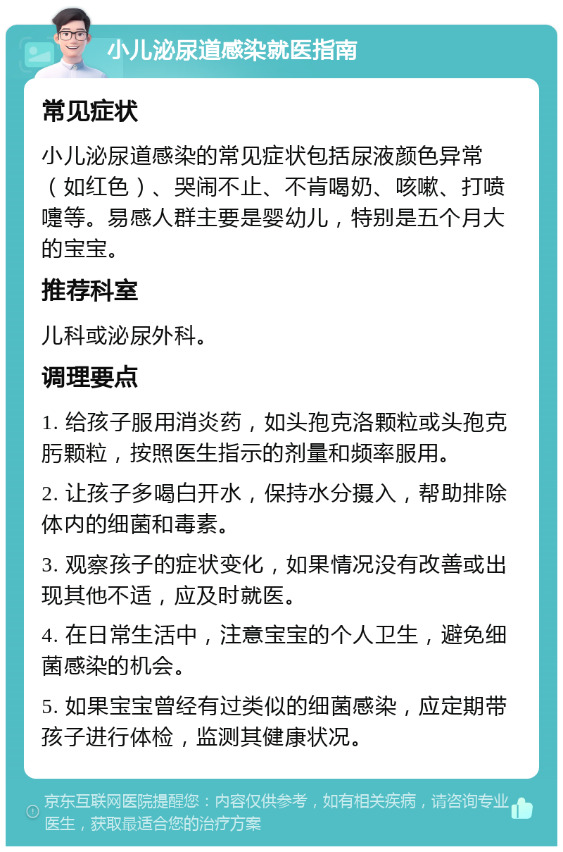 小儿泌尿道感染就医指南 常见症状 小儿泌尿道感染的常见症状包括尿液颜色异常（如红色）、哭闹不止、不肯喝奶、咳嗽、打喷嚏等。易感人群主要是婴幼儿，特别是五个月大的宝宝。 推荐科室 儿科或泌尿外科。 调理要点 1. 给孩子服用消炎药，如头孢克洛颗粒或头孢克肟颗粒，按照医生指示的剂量和频率服用。 2. 让孩子多喝白开水，保持水分摄入，帮助排除体内的细菌和毒素。 3. 观察孩子的症状变化，如果情况没有改善或出现其他不适，应及时就医。 4. 在日常生活中，注意宝宝的个人卫生，避免细菌感染的机会。 5. 如果宝宝曾经有过类似的细菌感染，应定期带孩子进行体检，监测其健康状况。