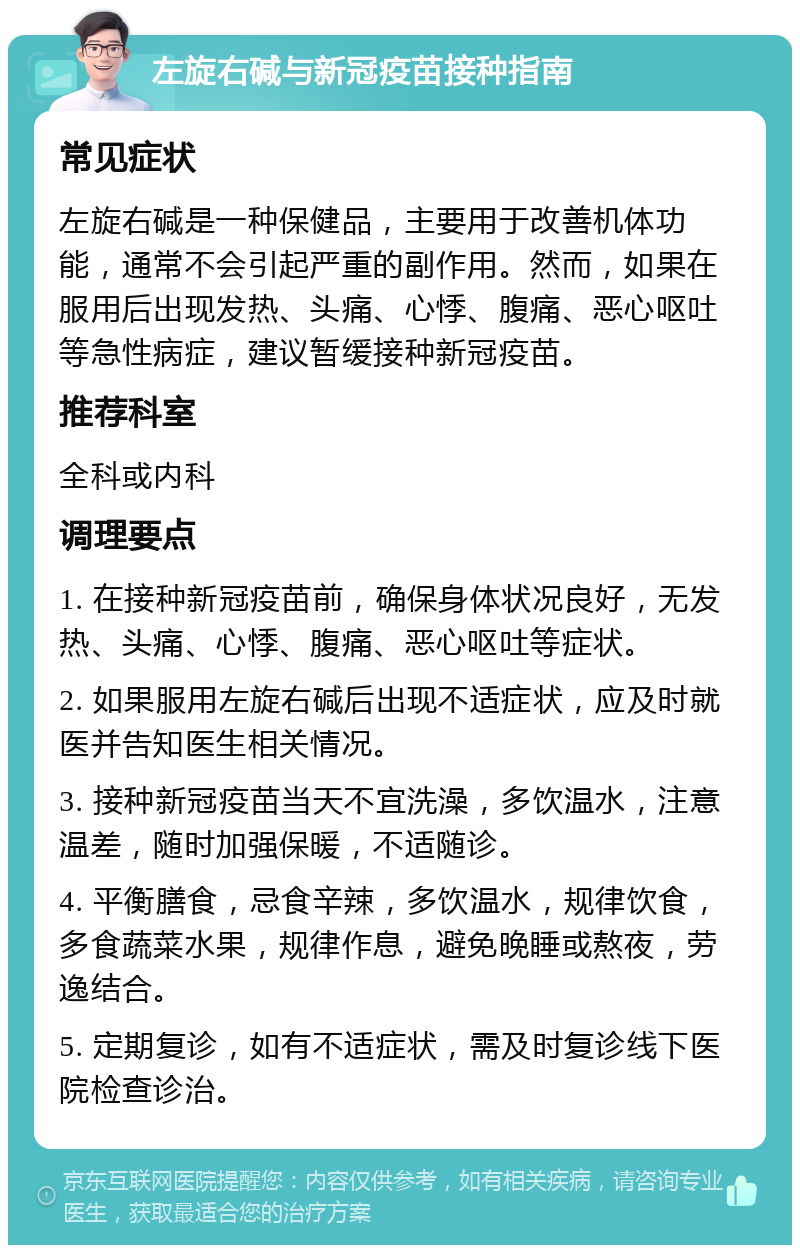 左旋右碱与新冠疫苗接种指南 常见症状 左旋右碱是一种保健品，主要用于改善机体功能，通常不会引起严重的副作用。然而，如果在服用后出现发热、头痛、心悸、腹痛、恶心呕吐等急性病症，建议暂缓接种新冠疫苗。 推荐科室 全科或内科 调理要点 1. 在接种新冠疫苗前，确保身体状况良好，无发热、头痛、心悸、腹痛、恶心呕吐等症状。 2. 如果服用左旋右碱后出现不适症状，应及时就医并告知医生相关情况。 3. 接种新冠疫苗当天不宜洗澡，多饮温水，注意温差，随时加强保暖，不适随诊。 4. 平衡膳食，忌食辛辣，多饮温水，规律饮食，多食蔬菜水果，规律作息，避免晚睡或熬夜，劳逸结合。 5. 定期复诊，如有不适症状，需及时复诊线下医院检查诊治。