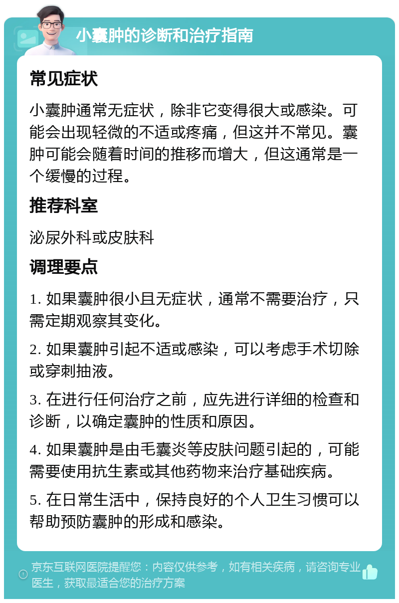 小囊肿的诊断和治疗指南 常见症状 小囊肿通常无症状，除非它变得很大或感染。可能会出现轻微的不适或疼痛，但这并不常见。囊肿可能会随着时间的推移而增大，但这通常是一个缓慢的过程。 推荐科室 泌尿外科或皮肤科 调理要点 1. 如果囊肿很小且无症状，通常不需要治疗，只需定期观察其变化。 2. 如果囊肿引起不适或感染，可以考虑手术切除或穿刺抽液。 3. 在进行任何治疗之前，应先进行详细的检查和诊断，以确定囊肿的性质和原因。 4. 如果囊肿是由毛囊炎等皮肤问题引起的，可能需要使用抗生素或其他药物来治疗基础疾病。 5. 在日常生活中，保持良好的个人卫生习惯可以帮助预防囊肿的形成和感染。