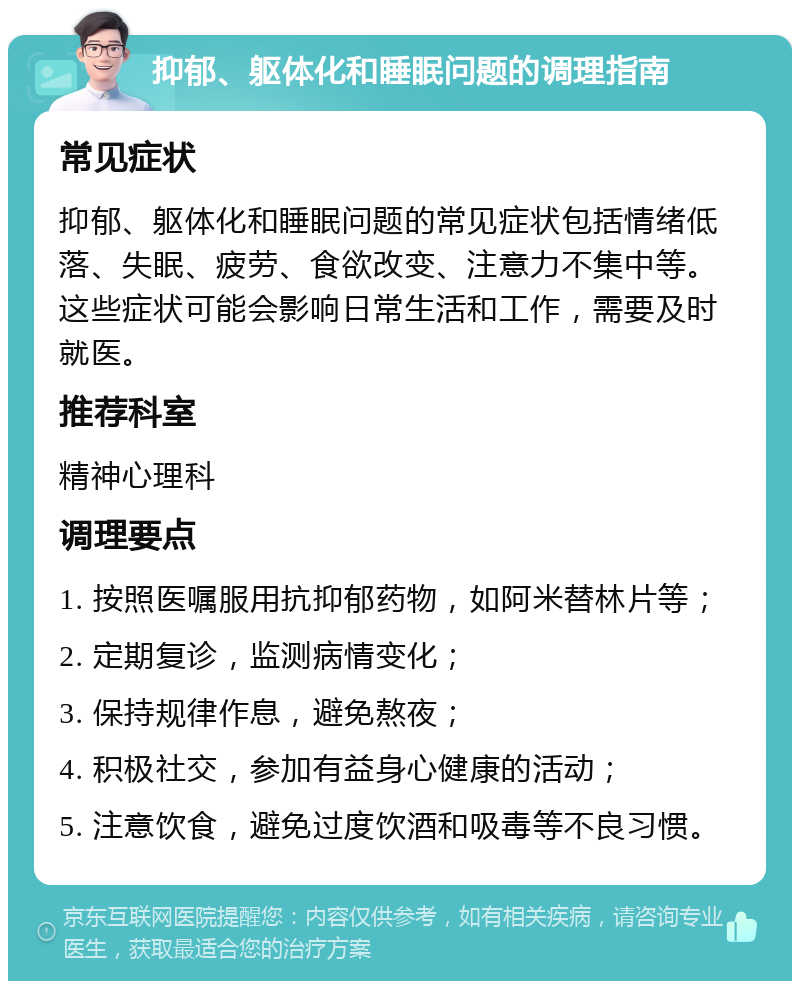 抑郁、躯体化和睡眠问题的调理指南 常见症状 抑郁、躯体化和睡眠问题的常见症状包括情绪低落、失眠、疲劳、食欲改变、注意力不集中等。这些症状可能会影响日常生活和工作，需要及时就医。 推荐科室 精神心理科 调理要点 1. 按照医嘱服用抗抑郁药物，如阿米替林片等； 2. 定期复诊，监测病情变化； 3. 保持规律作息，避免熬夜； 4. 积极社交，参加有益身心健康的活动； 5. 注意饮食，避免过度饮酒和吸毒等不良习惯。