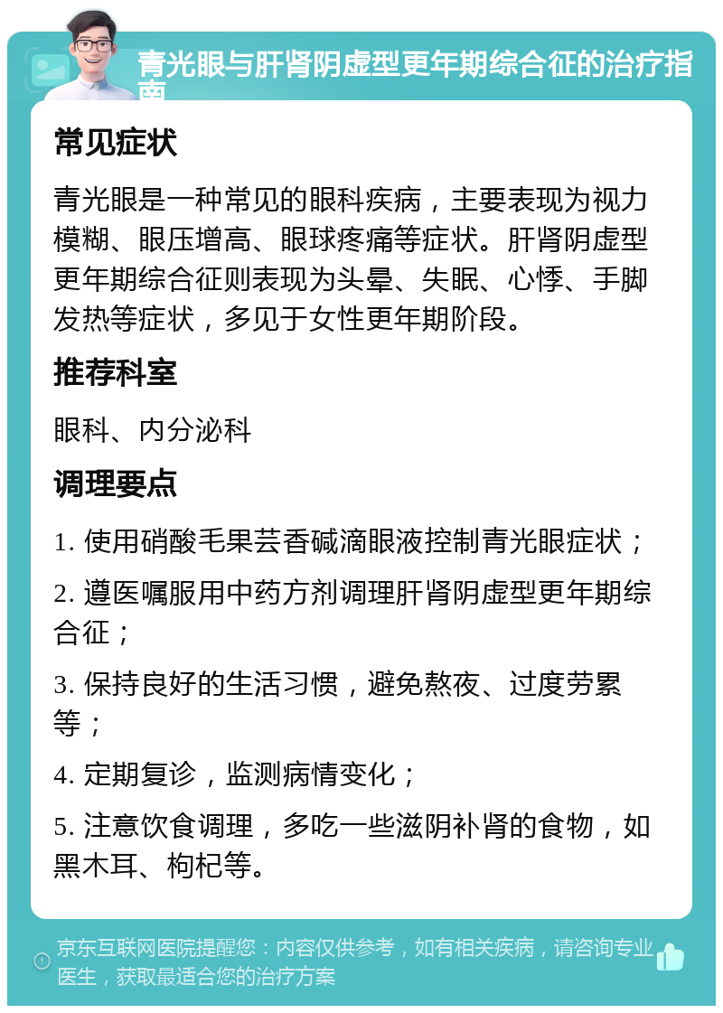 青光眼与肝肾阴虚型更年期综合征的治疗指南 常见症状 青光眼是一种常见的眼科疾病，主要表现为视力模糊、眼压增高、眼球疼痛等症状。肝肾阴虚型更年期综合征则表现为头晕、失眠、心悸、手脚发热等症状，多见于女性更年期阶段。 推荐科室 眼科、内分泌科 调理要点 1. 使用硝酸毛果芸香碱滴眼液控制青光眼症状； 2. 遵医嘱服用中药方剂调理肝肾阴虚型更年期综合征； 3. 保持良好的生活习惯，避免熬夜、过度劳累等； 4. 定期复诊，监测病情变化； 5. 注意饮食调理，多吃一些滋阴补肾的食物，如黑木耳、枸杞等。