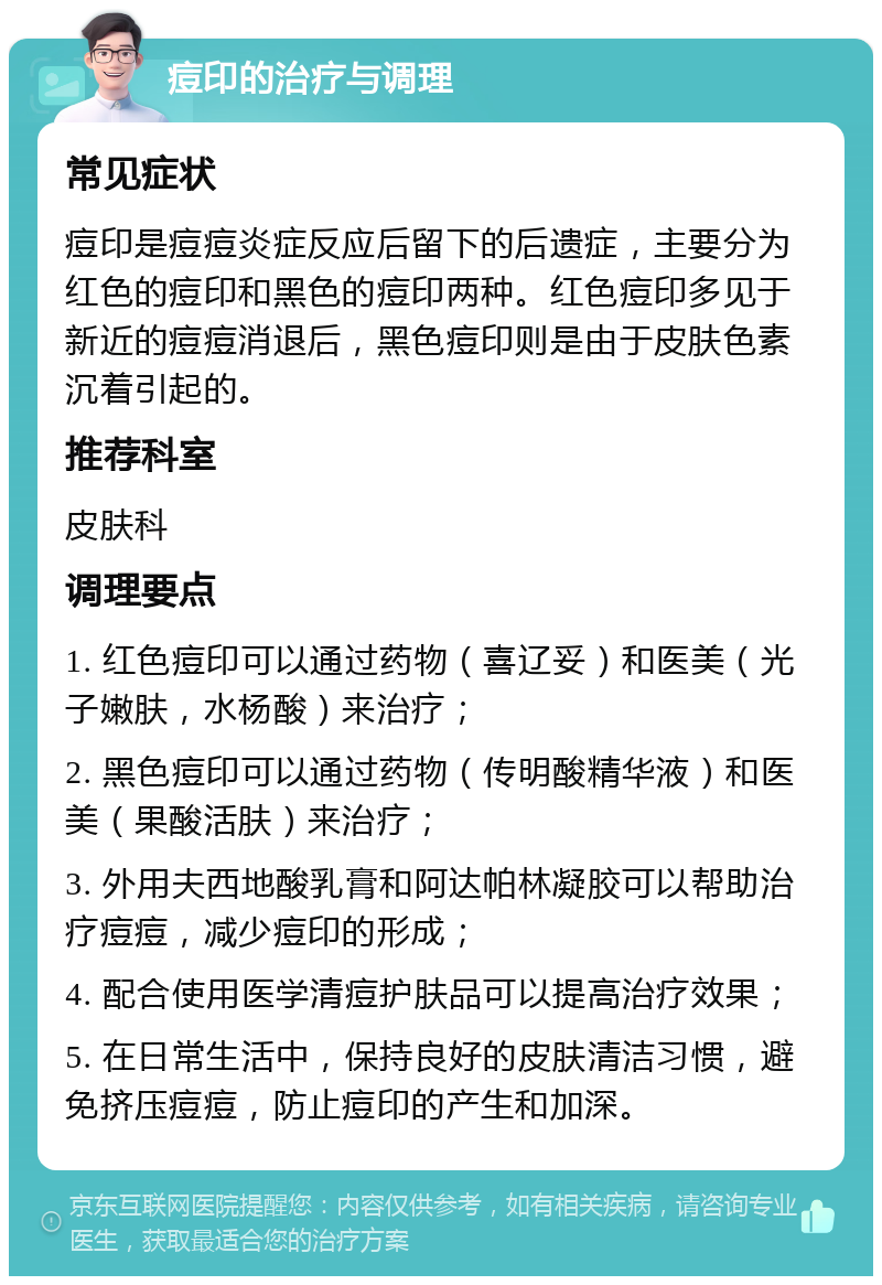 痘印的治疗与调理 常见症状 痘印是痘痘炎症反应后留下的后遗症，主要分为红色的痘印和黑色的痘印两种。红色痘印多见于新近的痘痘消退后，黑色痘印则是由于皮肤色素沉着引起的。 推荐科室 皮肤科 调理要点 1. 红色痘印可以通过药物（喜辽妥）和医美（光子嫩肤，水杨酸）来治疗； 2. 黑色痘印可以通过药物（传明酸精华液）和医美（果酸活肤）来治疗； 3. 外用夫西地酸乳膏和阿达帕林凝胶可以帮助治疗痘痘，减少痘印的形成； 4. 配合使用医学清痘护肤品可以提高治疗效果； 5. 在日常生活中，保持良好的皮肤清洁习惯，避免挤压痘痘，防止痘印的产生和加深。