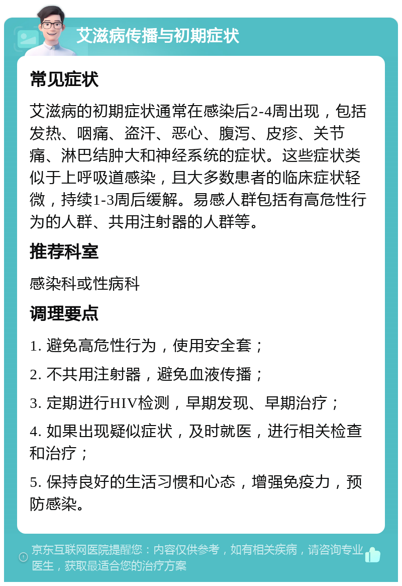 艾滋病传播与初期症状 常见症状 艾滋病的初期症状通常在感染后2-4周出现，包括发热、咽痛、盗汗、恶心、腹泻、皮疹、关节痛、淋巴结肿大和神经系统的症状。这些症状类似于上呼吸道感染，且大多数患者的临床症状轻微，持续1-3周后缓解。易感人群包括有高危性行为的人群、共用注射器的人群等。 推荐科室 感染科或性病科 调理要点 1. 避免高危性行为，使用安全套； 2. 不共用注射器，避免血液传播； 3. 定期进行HIV检测，早期发现、早期治疗； 4. 如果出现疑似症状，及时就医，进行相关检查和治疗； 5. 保持良好的生活习惯和心态，增强免疫力，预防感染。