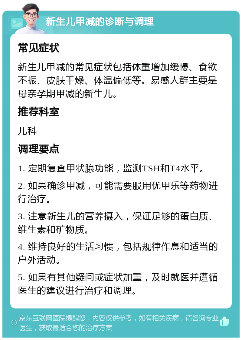 新生儿甲减的诊断与调理 常见症状 新生儿甲减的常见症状包括体重增加缓慢、食欲不振、皮肤干燥、体温偏低等。易感人群主要是母亲孕期甲减的新生儿。 推荐科室 儿科 调理要点 1. 定期复查甲状腺功能，监测TSH和T4水平。 2. 如果确诊甲减，可能需要服用优甲乐等药物进行治疗。 3. 注意新生儿的营养摄入，保证足够的蛋白质、维生素和矿物质。 4. 维持良好的生活习惯，包括规律作息和适当的户外活动。 5. 如果有其他疑问或症状加重，及时就医并遵循医生的建议进行治疗和调理。