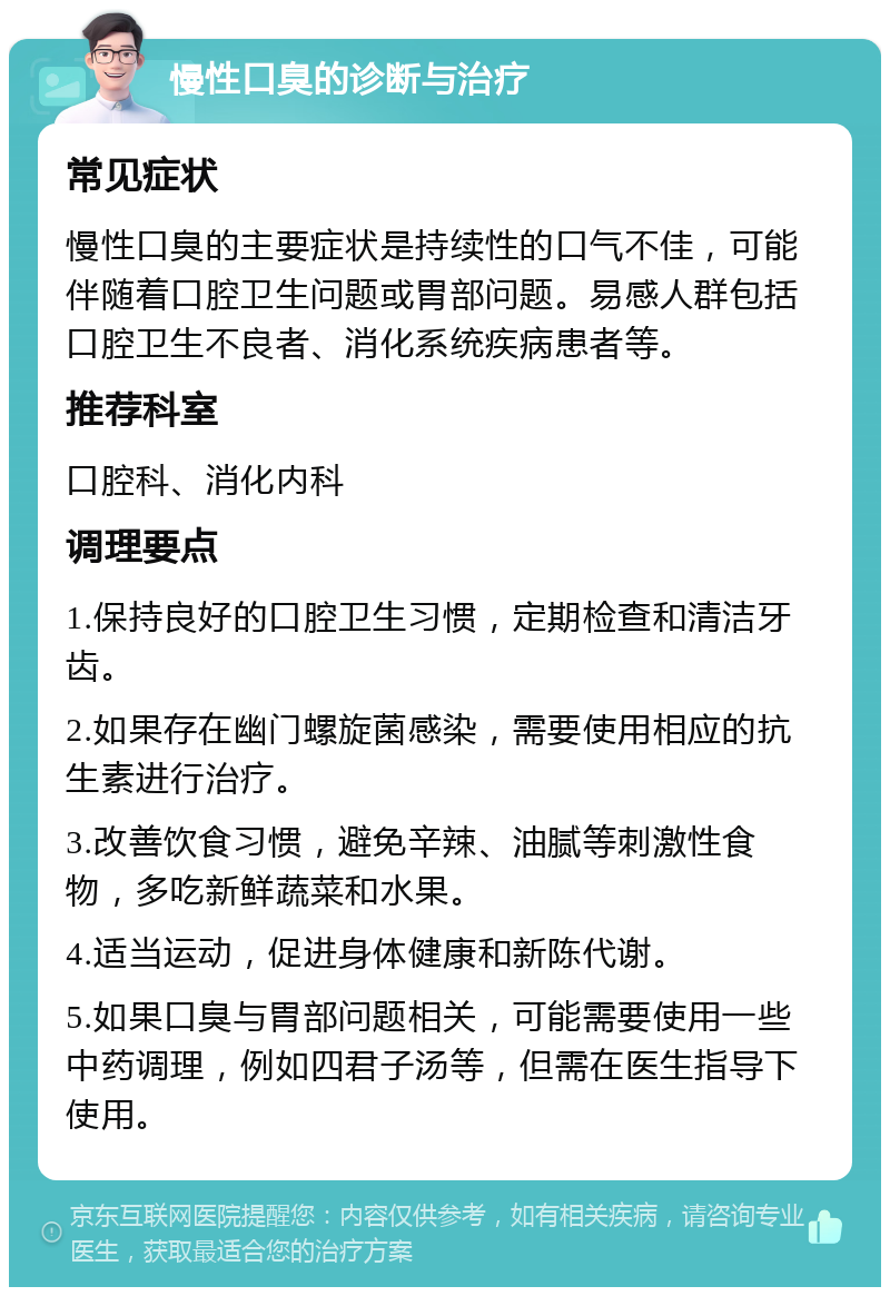 慢性口臭的诊断与治疗 常见症状 慢性口臭的主要症状是持续性的口气不佳，可能伴随着口腔卫生问题或胃部问题。易感人群包括口腔卫生不良者、消化系统疾病患者等。 推荐科室 口腔科、消化内科 调理要点 1.保持良好的口腔卫生习惯，定期检查和清洁牙齿。 2.如果存在幽门螺旋菌感染，需要使用相应的抗生素进行治疗。 3.改善饮食习惯，避免辛辣、油腻等刺激性食物，多吃新鲜蔬菜和水果。 4.适当运动，促进身体健康和新陈代谢。 5.如果口臭与胃部问题相关，可能需要使用一些中药调理，例如四君子汤等，但需在医生指导下使用。