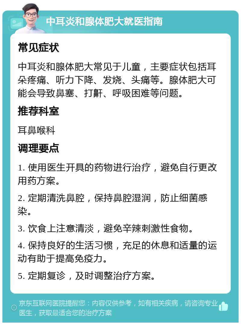 中耳炎和腺体肥大就医指南 常见症状 中耳炎和腺体肥大常见于儿童，主要症状包括耳朵疼痛、听力下降、发烧、头痛等。腺体肥大可能会导致鼻塞、打鼾、呼吸困难等问题。 推荐科室 耳鼻喉科 调理要点 1. 使用医生开具的药物进行治疗，避免自行更改用药方案。 2. 定期清洗鼻腔，保持鼻腔湿润，防止细菌感染。 3. 饮食上注意清淡，避免辛辣刺激性食物。 4. 保持良好的生活习惯，充足的休息和适量的运动有助于提高免疫力。 5. 定期复诊，及时调整治疗方案。