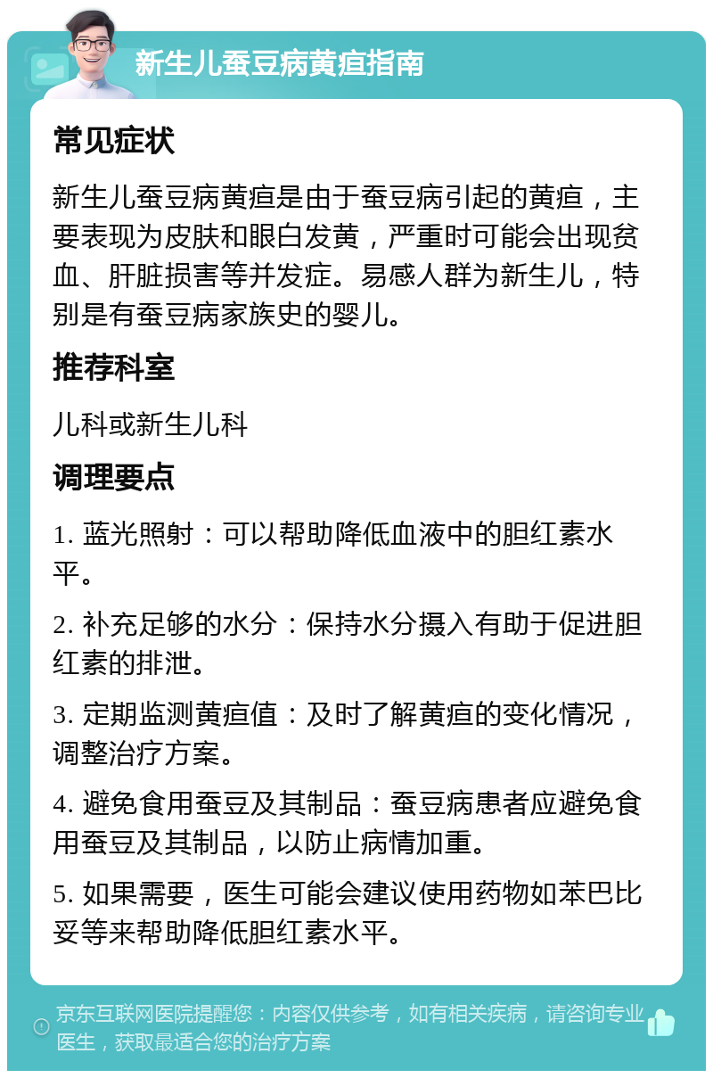 新生儿蚕豆病黄疸指南 常见症状 新生儿蚕豆病黄疸是由于蚕豆病引起的黄疸，主要表现为皮肤和眼白发黄，严重时可能会出现贫血、肝脏损害等并发症。易感人群为新生儿，特别是有蚕豆病家族史的婴儿。 推荐科室 儿科或新生儿科 调理要点 1. 蓝光照射：可以帮助降低血液中的胆红素水平。 2. 补充足够的水分：保持水分摄入有助于促进胆红素的排泄。 3. 定期监测黄疸值：及时了解黄疸的变化情况，调整治疗方案。 4. 避免食用蚕豆及其制品：蚕豆病患者应避免食用蚕豆及其制品，以防止病情加重。 5. 如果需要，医生可能会建议使用药物如苯巴比妥等来帮助降低胆红素水平。