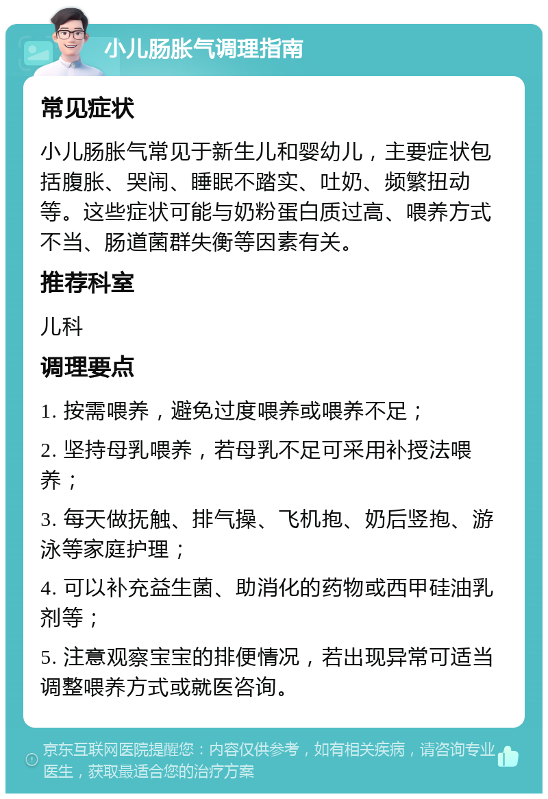 小儿肠胀气调理指南 常见症状 小儿肠胀气常见于新生儿和婴幼儿，主要症状包括腹胀、哭闹、睡眠不踏实、吐奶、频繁扭动等。这些症状可能与奶粉蛋白质过高、喂养方式不当、肠道菌群失衡等因素有关。 推荐科室 儿科 调理要点 1. 按需喂养，避免过度喂养或喂养不足； 2. 坚持母乳喂养，若母乳不足可采用补授法喂养； 3. 每天做抚触、排气操、飞机抱、奶后竖抱、游泳等家庭护理； 4. 可以补充益生菌、助消化的药物或西甲硅油乳剂等； 5. 注意观察宝宝的排便情况，若出现异常可适当调整喂养方式或就医咨询。