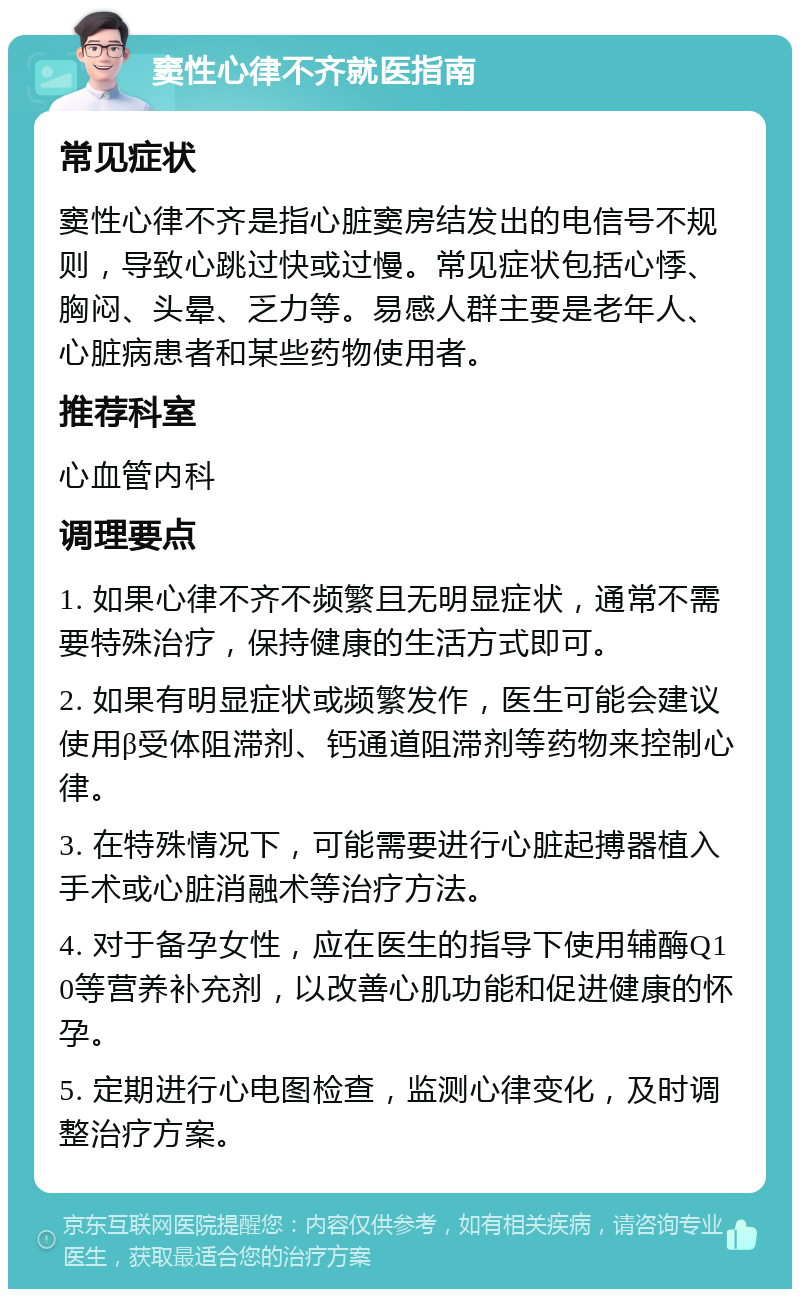 窦性心律不齐就医指南 常见症状 窦性心律不齐是指心脏窦房结发出的电信号不规则，导致心跳过快或过慢。常见症状包括心悸、胸闷、头晕、乏力等。易感人群主要是老年人、心脏病患者和某些药物使用者。 推荐科室 心血管内科 调理要点 1. 如果心律不齐不频繁且无明显症状，通常不需要特殊治疗，保持健康的生活方式即可。 2. 如果有明显症状或频繁发作，医生可能会建议使用β受体阻滞剂、钙通道阻滞剂等药物来控制心律。 3. 在特殊情况下，可能需要进行心脏起搏器植入手术或心脏消融术等治疗方法。 4. 对于备孕女性，应在医生的指导下使用辅酶Q10等营养补充剂，以改善心肌功能和促进健康的怀孕。 5. 定期进行心电图检查，监测心律变化，及时调整治疗方案。