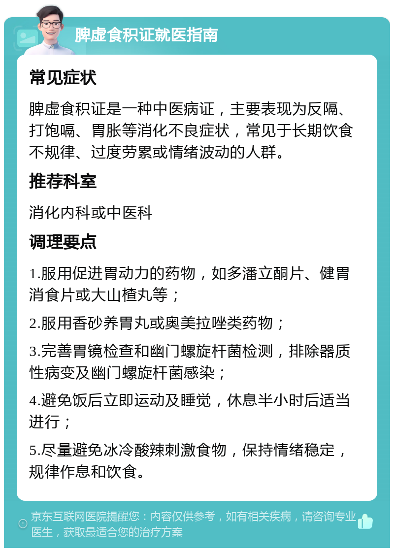 脾虚食积证就医指南 常见症状 脾虚食积证是一种中医病证，主要表现为反隔、打饱嗝、胃胀等消化不良症状，常见于长期饮食不规律、过度劳累或情绪波动的人群。 推荐科室 消化内科或中医科 调理要点 1.服用促进胃动力的药物，如多潘立酮片、健胃消食片或大山楂丸等； 2.服用香砂养胃丸或奥美拉唑类药物； 3.完善胃镜检查和幽门螺旋杆菌检测，排除器质性病变及幽门螺旋杆菌感染； 4.避免饭后立即运动及睡觉，休息半小时后适当进行； 5.尽量避免冰冷酸辣刺激食物，保持情绪稳定，规律作息和饮食。