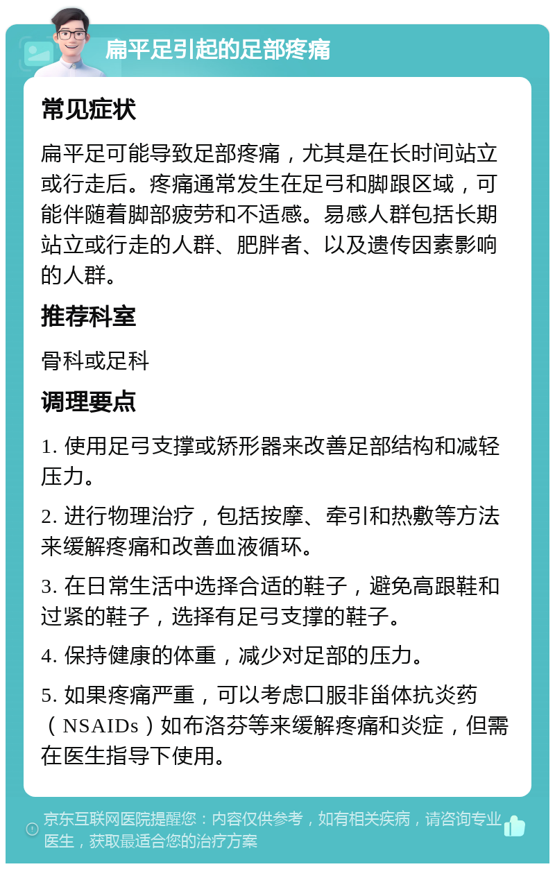 扁平足引起的足部疼痛 常见症状 扁平足可能导致足部疼痛，尤其是在长时间站立或行走后。疼痛通常发生在足弓和脚跟区域，可能伴随着脚部疲劳和不适感。易感人群包括长期站立或行走的人群、肥胖者、以及遗传因素影响的人群。 推荐科室 骨科或足科 调理要点 1. 使用足弓支撑或矫形器来改善足部结构和减轻压力。 2. 进行物理治疗，包括按摩、牵引和热敷等方法来缓解疼痛和改善血液循环。 3. 在日常生活中选择合适的鞋子，避免高跟鞋和过紧的鞋子，选择有足弓支撑的鞋子。 4. 保持健康的体重，减少对足部的压力。 5. 如果疼痛严重，可以考虑口服非甾体抗炎药（NSAIDs）如布洛芬等来缓解疼痛和炎症，但需在医生指导下使用。