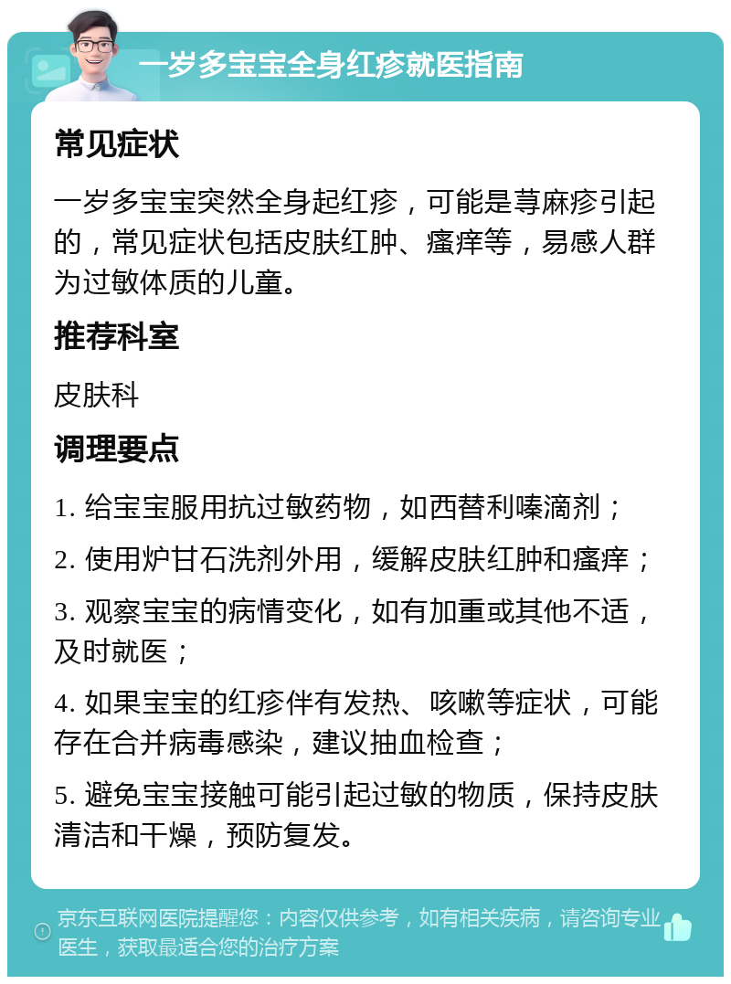 一岁多宝宝全身红疹就医指南 常见症状 一岁多宝宝突然全身起红疹，可能是荨麻疹引起的，常见症状包括皮肤红肿、瘙痒等，易感人群为过敏体质的儿童。 推荐科室 皮肤科 调理要点 1. 给宝宝服用抗过敏药物，如西替利嗪滴剂； 2. 使用炉甘石洗剂外用，缓解皮肤红肿和瘙痒； 3. 观察宝宝的病情变化，如有加重或其他不适，及时就医； 4. 如果宝宝的红疹伴有发热、咳嗽等症状，可能存在合并病毒感染，建议抽血检查； 5. 避免宝宝接触可能引起过敏的物质，保持皮肤清洁和干燥，预防复发。