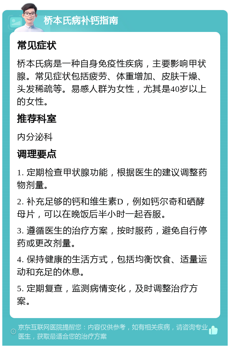 桥本氏病补钙指南 常见症状 桥本氏病是一种自身免疫性疾病，主要影响甲状腺。常见症状包括疲劳、体重增加、皮肤干燥、头发稀疏等。易感人群为女性，尤其是40岁以上的女性。 推荐科室 内分泌科 调理要点 1. 定期检查甲状腺功能，根据医生的建议调整药物剂量。 2. 补充足够的钙和维生素D，例如钙尔奇和硒酵母片，可以在晚饭后半小时一起吞服。 3. 遵循医生的治疗方案，按时服药，避免自行停药或更改剂量。 4. 保持健康的生活方式，包括均衡饮食、适量运动和充足的休息。 5. 定期复查，监测病情变化，及时调整治疗方案。