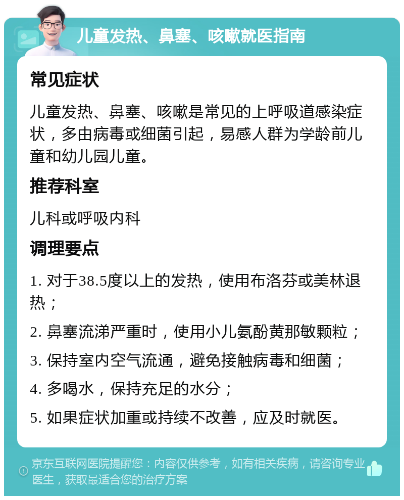 儿童发热、鼻塞、咳嗽就医指南 常见症状 儿童发热、鼻塞、咳嗽是常见的上呼吸道感染症状，多由病毒或细菌引起，易感人群为学龄前儿童和幼儿园儿童。 推荐科室 儿科或呼吸内科 调理要点 1. 对于38.5度以上的发热，使用布洛芬或美林退热； 2. 鼻塞流涕严重时，使用小儿氨酚黄那敏颗粒； 3. 保持室内空气流通，避免接触病毒和细菌； 4. 多喝水，保持充足的水分； 5. 如果症状加重或持续不改善，应及时就医。