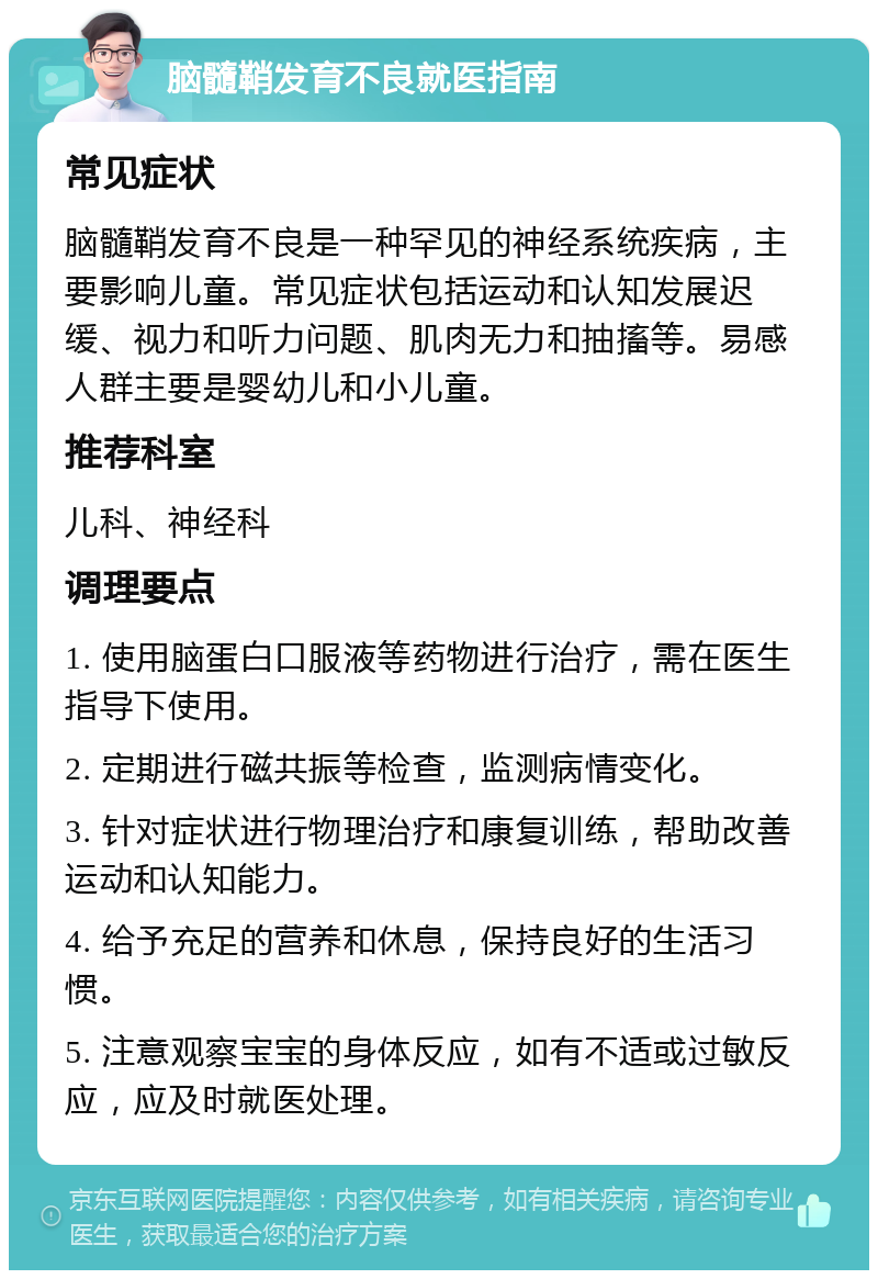 脑髓鞘发育不良就医指南 常见症状 脑髓鞘发育不良是一种罕见的神经系统疾病，主要影响儿童。常见症状包括运动和认知发展迟缓、视力和听力问题、肌肉无力和抽搐等。易感人群主要是婴幼儿和小儿童。 推荐科室 儿科、神经科 调理要点 1. 使用脑蛋白口服液等药物进行治疗，需在医生指导下使用。 2. 定期进行磁共振等检查，监测病情变化。 3. 针对症状进行物理治疗和康复训练，帮助改善运动和认知能力。 4. 给予充足的营养和休息，保持良好的生活习惯。 5. 注意观察宝宝的身体反应，如有不适或过敏反应，应及时就医处理。