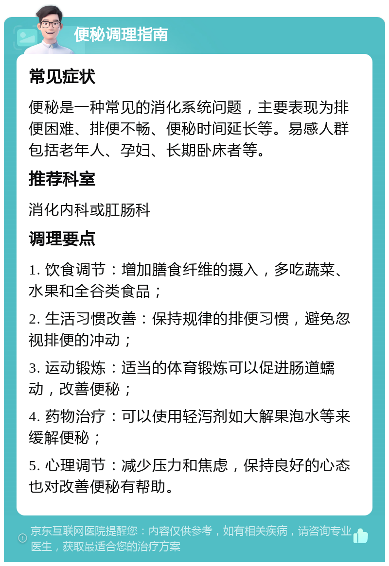 便秘调理指南 常见症状 便秘是一种常见的消化系统问题，主要表现为排便困难、排便不畅、便秘时间延长等。易感人群包括老年人、孕妇、长期卧床者等。 推荐科室 消化内科或肛肠科 调理要点 1. 饮食调节：增加膳食纤维的摄入，多吃蔬菜、水果和全谷类食品； 2. 生活习惯改善：保持规律的排便习惯，避免忽视排便的冲动； 3. 运动锻炼：适当的体育锻炼可以促进肠道蠕动，改善便秘； 4. 药物治疗：可以使用轻泻剂如大解果泡水等来缓解便秘； 5. 心理调节：减少压力和焦虑，保持良好的心态也对改善便秘有帮助。