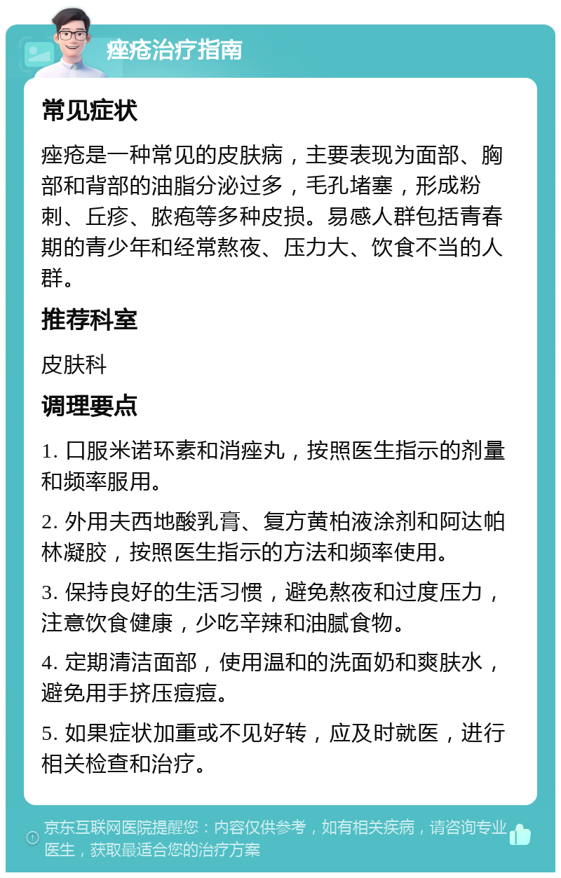 痤疮治疗指南 常见症状 痤疮是一种常见的皮肤病，主要表现为面部、胸部和背部的油脂分泌过多，毛孔堵塞，形成粉刺、丘疹、脓疱等多种皮损。易感人群包括青春期的青少年和经常熬夜、压力大、饮食不当的人群。 推荐科室 皮肤科 调理要点 1. 口服米诺环素和消痤丸，按照医生指示的剂量和频率服用。 2. 外用夫西地酸乳膏、复方黄柏液涂剂和阿达帕林凝胶，按照医生指示的方法和频率使用。 3. 保持良好的生活习惯，避免熬夜和过度压力，注意饮食健康，少吃辛辣和油腻食物。 4. 定期清洁面部，使用温和的洗面奶和爽肤水，避免用手挤压痘痘。 5. 如果症状加重或不见好转，应及时就医，进行相关检查和治疗。