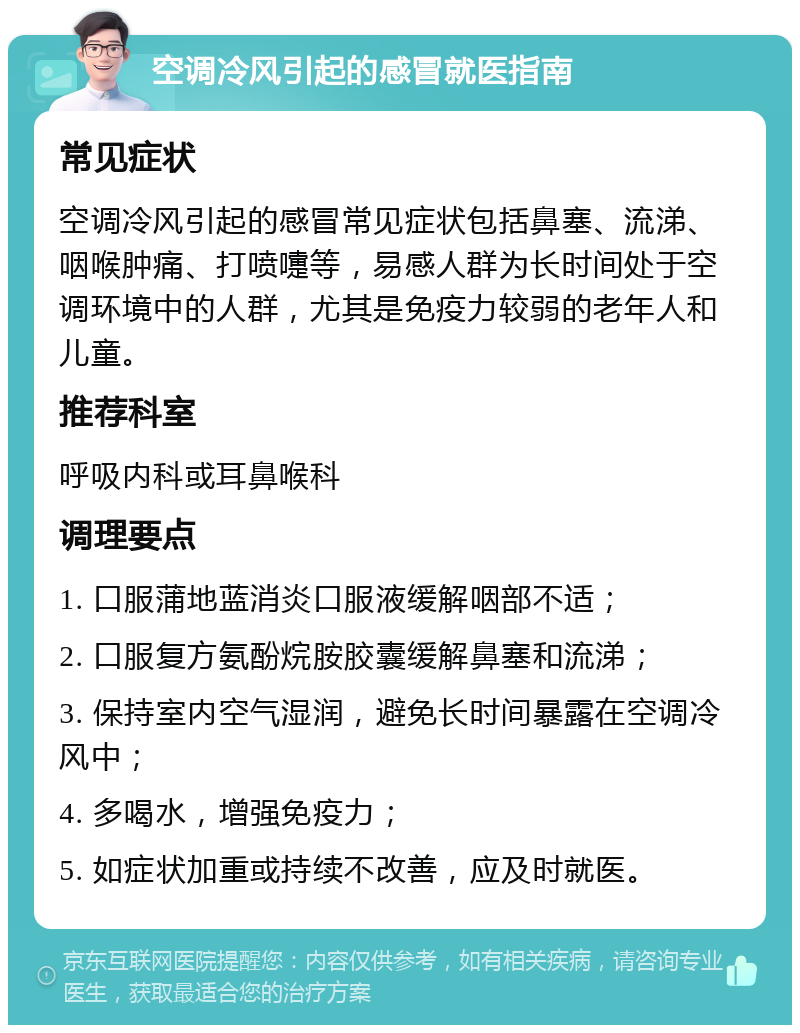 空调冷风引起的感冒就医指南 常见症状 空调冷风引起的感冒常见症状包括鼻塞、流涕、咽喉肿痛、打喷嚏等，易感人群为长时间处于空调环境中的人群，尤其是免疫力较弱的老年人和儿童。 推荐科室 呼吸内科或耳鼻喉科 调理要点 1. 口服蒲地蓝消炎口服液缓解咽部不适； 2. 口服复方氨酚烷胺胶囊缓解鼻塞和流涕； 3. 保持室内空气湿润，避免长时间暴露在空调冷风中； 4. 多喝水，增强免疫力； 5. 如症状加重或持续不改善，应及时就医。