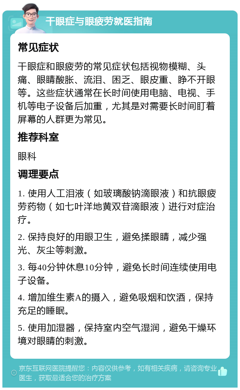 干眼症与眼疲劳就医指南 常见症状 干眼症和眼疲劳的常见症状包括视物模糊、头痛、眼睛酸胀、流泪、困乏、眼皮重、睁不开眼等。这些症状通常在长时间使用电脑、电视、手机等电子设备后加重，尤其是对需要长时间盯着屏幕的人群更为常见。 推荐科室 眼科 调理要点 1. 使用人工泪液（如玻璃酸钠滴眼液）和抗眼疲劳药物（如七叶洋地黄双苷滴眼液）进行对症治疗。 2. 保持良好的用眼卫生，避免揉眼睛，减少强光、灰尘等刺激。 3. 每40分钟休息10分钟，避免长时间连续使用电子设备。 4. 增加维生素A的摄入，避免吸烟和饮酒，保持充足的睡眠。 5. 使用加湿器，保持室内空气湿润，避免干燥环境对眼睛的刺激。