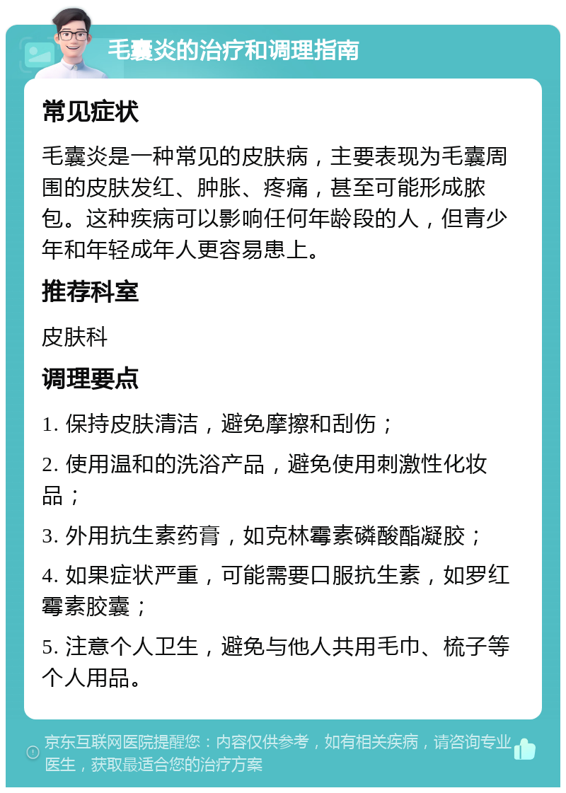 毛囊炎的治疗和调理指南 常见症状 毛囊炎是一种常见的皮肤病，主要表现为毛囊周围的皮肤发红、肿胀、疼痛，甚至可能形成脓包。这种疾病可以影响任何年龄段的人，但青少年和年轻成年人更容易患上。 推荐科室 皮肤科 调理要点 1. 保持皮肤清洁，避免摩擦和刮伤； 2. 使用温和的洗浴产品，避免使用刺激性化妆品； 3. 外用抗生素药膏，如克林霉素磷酸酯凝胶； 4. 如果症状严重，可能需要口服抗生素，如罗红霉素胶囊； 5. 注意个人卫生，避免与他人共用毛巾、梳子等个人用品。