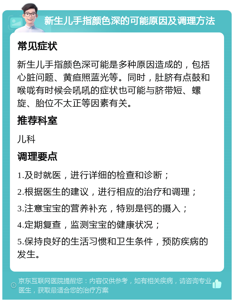 新生儿手指颜色深的可能原因及调理方法 常见症状 新生儿手指颜色深可能是多种原因造成的，包括心脏问题、黄疸照蓝光等。同时，肚脐有点鼓和喉咙有时候会吼吼的症状也可能与脐带短、螺旋、胎位不太正等因素有关。 推荐科室 儿科 调理要点 1.及时就医，进行详细的检查和诊断； 2.根据医生的建议，进行相应的治疗和调理； 3.注意宝宝的营养补充，特别是钙的摄入； 4.定期复查，监测宝宝的健康状况； 5.保持良好的生活习惯和卫生条件，预防疾病的发生。