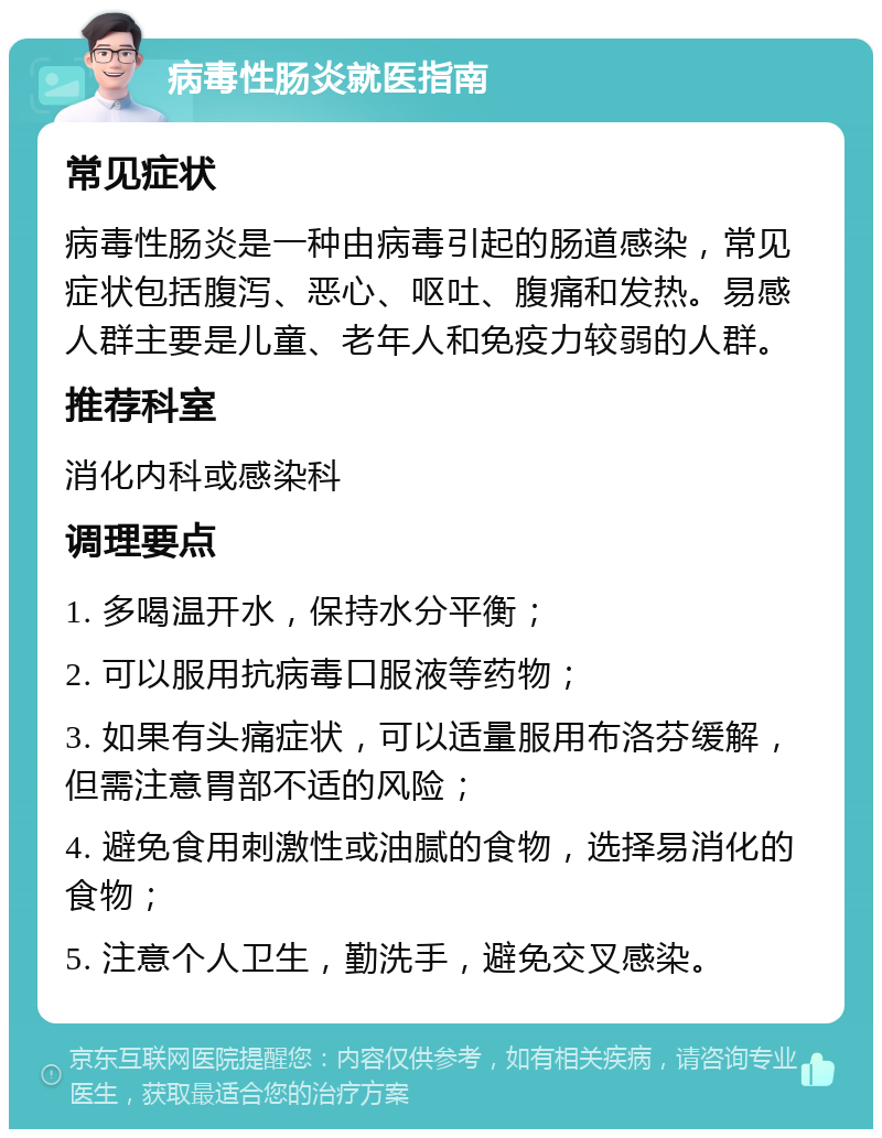 病毒性肠炎就医指南 常见症状 病毒性肠炎是一种由病毒引起的肠道感染，常见症状包括腹泻、恶心、呕吐、腹痛和发热。易感人群主要是儿童、老年人和免疫力较弱的人群。 推荐科室 消化内科或感染科 调理要点 1. 多喝温开水，保持水分平衡； 2. 可以服用抗病毒口服液等药物； 3. 如果有头痛症状，可以适量服用布洛芬缓解，但需注意胃部不适的风险； 4. 避免食用刺激性或油腻的食物，选择易消化的食物； 5. 注意个人卫生，勤洗手，避免交叉感染。