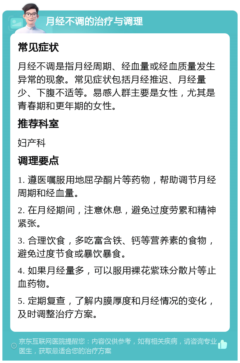 月经不调的治疗与调理 常见症状 月经不调是指月经周期、经血量或经血质量发生异常的现象。常见症状包括月经推迟、月经量少、下腹不适等。易感人群主要是女性，尤其是青春期和更年期的女性。 推荐科室 妇产科 调理要点 1. 遵医嘱服用地屈孕酮片等药物，帮助调节月经周期和经血量。 2. 在月经期间，注意休息，避免过度劳累和精神紧张。 3. 合理饮食，多吃富含铁、钙等营养素的食物，避免过度节食或暴饮暴食。 4. 如果月经量多，可以服用裸花紫珠分散片等止血药物。 5. 定期复查，了解内膜厚度和月经情况的变化，及时调整治疗方案。