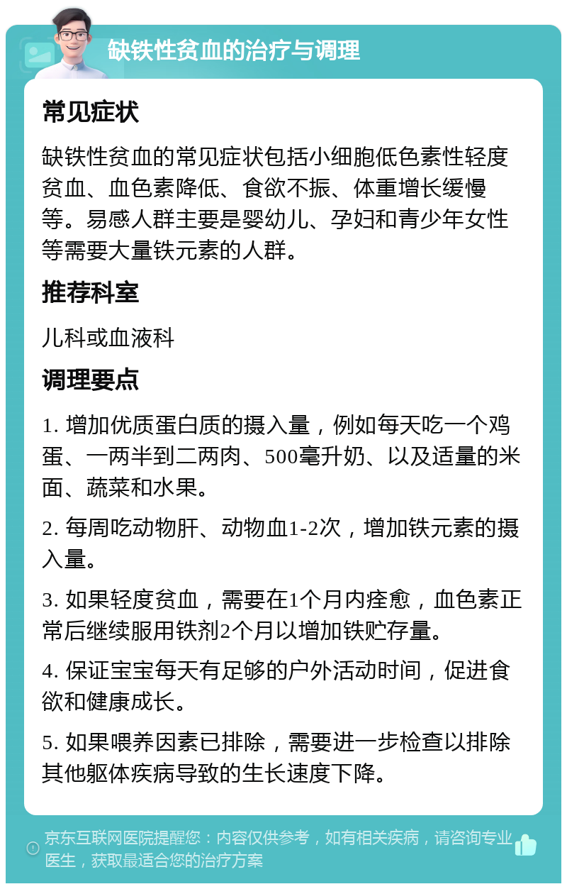 缺铁性贫血的治疗与调理 常见症状 缺铁性贫血的常见症状包括小细胞低色素性轻度贫血、血色素降低、食欲不振、体重增长缓慢等。易感人群主要是婴幼儿、孕妇和青少年女性等需要大量铁元素的人群。 推荐科室 儿科或血液科 调理要点 1. 增加优质蛋白质的摄入量，例如每天吃一个鸡蛋、一两半到二两肉、500毫升奶、以及适量的米面、蔬菜和水果。 2. 每周吃动物肝、动物血1-2次，增加铁元素的摄入量。 3. 如果轻度贫血，需要在1个月内痊愈，血色素正常后继续服用铁剂2个月以增加铁贮存量。 4. 保证宝宝每天有足够的户外活动时间，促进食欲和健康成长。 5. 如果喂养因素已排除，需要进一步检查以排除其他躯体疾病导致的生长速度下降。