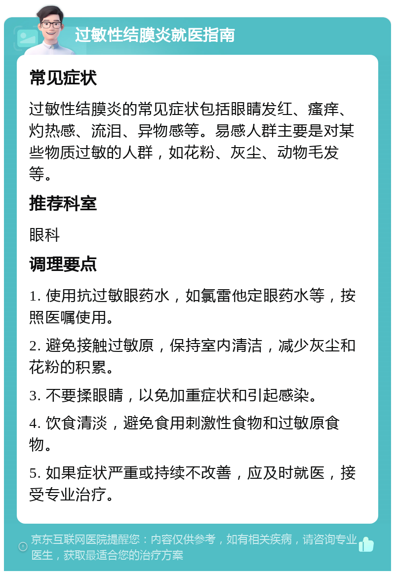 过敏性结膜炎就医指南 常见症状 过敏性结膜炎的常见症状包括眼睛发红、瘙痒、灼热感、流泪、异物感等。易感人群主要是对某些物质过敏的人群，如花粉、灰尘、动物毛发等。 推荐科室 眼科 调理要点 1. 使用抗过敏眼药水，如氯雷他定眼药水等，按照医嘱使用。 2. 避免接触过敏原，保持室内清洁，减少灰尘和花粉的积累。 3. 不要揉眼睛，以免加重症状和引起感染。 4. 饮食清淡，避免食用刺激性食物和过敏原食物。 5. 如果症状严重或持续不改善，应及时就医，接受专业治疗。