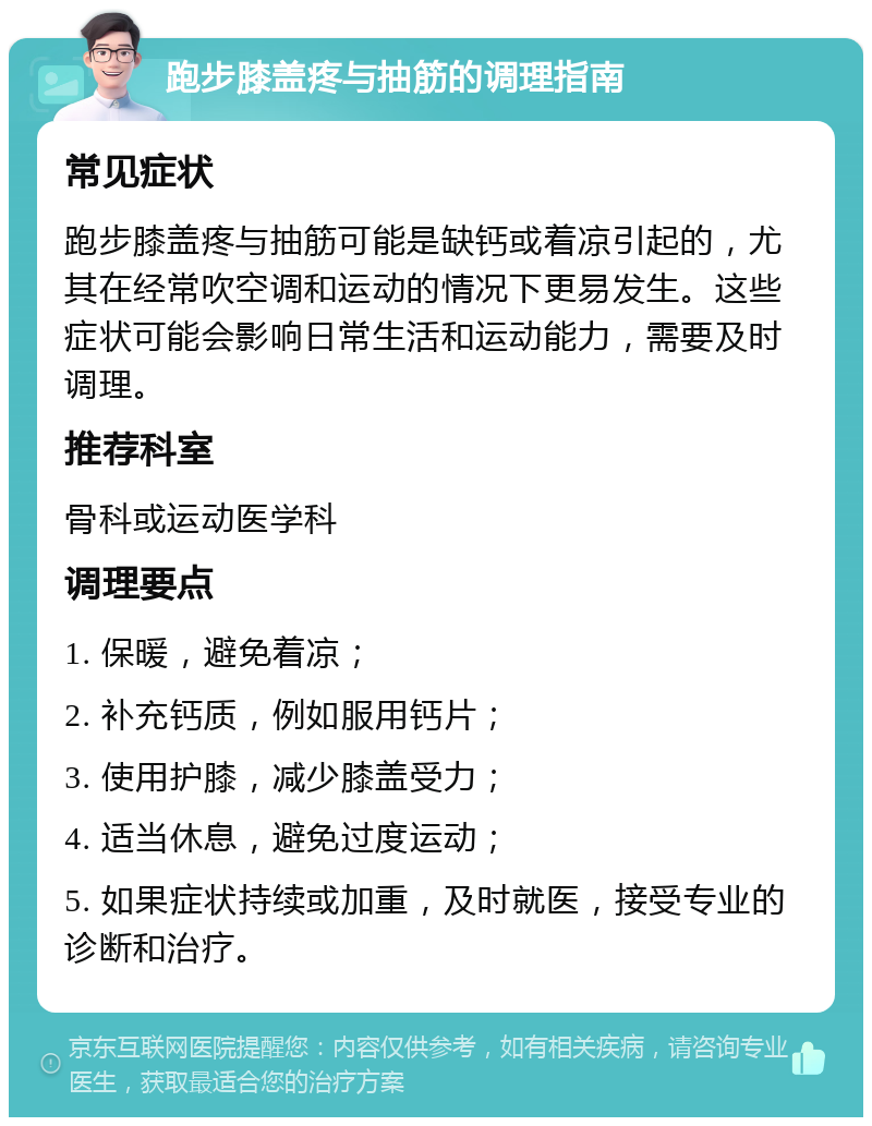 跑步膝盖疼与抽筋的调理指南 常见症状 跑步膝盖疼与抽筋可能是缺钙或着凉引起的，尤其在经常吹空调和运动的情况下更易发生。这些症状可能会影响日常生活和运动能力，需要及时调理。 推荐科室 骨科或运动医学科 调理要点 1. 保暖，避免着凉； 2. 补充钙质，例如服用钙片； 3. 使用护膝，减少膝盖受力； 4. 适当休息，避免过度运动； 5. 如果症状持续或加重，及时就医，接受专业的诊断和治疗。