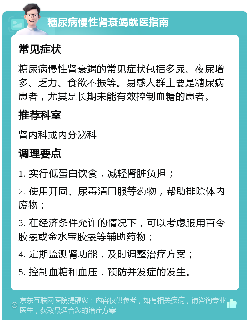 糖尿病慢性肾衰竭就医指南 常见症状 糖尿病慢性肾衰竭的常见症状包括多尿、夜尿增多、乏力、食欲不振等。易感人群主要是糖尿病患者，尤其是长期未能有效控制血糖的患者。 推荐科室 肾内科或内分泌科 调理要点 1. 实行低蛋白饮食，减轻肾脏负担； 2. 使用开同、尿毒清口服等药物，帮助排除体内废物； 3. 在经济条件允许的情况下，可以考虑服用百令胶囊或金水宝胶囊等辅助药物； 4. 定期监测肾功能，及时调整治疗方案； 5. 控制血糖和血压，预防并发症的发生。